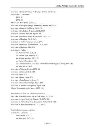 Idade Antiga. ÍNDICE DE TEXTOS
Inscrición a Bandua Calaico de Terencia Ruﬁna, IRG IV, 88.
Inscricións a Cohvetena:
IRPL, 57.
IRPL, 58.
Ara a Coso de Aebura, IRPLC, 22.
Inscrición a Crougintodadigo de Rufonia Severa, IRG IV, 91.
Inscrición a Deganta de Flavia, ILER, 799.
Inscrición a Durbedico de Celea, CIL II, 5563.
Inscrición a Laroco de Ama, Aquae, 109.
Inscrición a Lariberus Breus de Aeburina, IRPP, 13.
Inscrición a Mandica, CIL II, 5669.
Inscrición ás Matres Galaicas, CIL II, 2776.
Inscrición a Mocio de Xulia Praenia, CIL II, 5621.
Inscrición a Munidia, ILER, 883.
Inscricións a Nabia:
de Publio Flavio, IRPL, 71.
de Ruﬁna, HAE, 1950-55, 473.
de Sulpico Máximo, IRPL, 72.
de Viccio Silón, Aquae, 115.
de Lucrecio Vitulino e Lucrecio Sabino Póstumo Peregrino, Tranoy, 1981: 282.
de Anio, CIL II, 2602.
Inscrición a Netaciveilebrica, IRPL, 18.
Inscrición a Ocaera, CIL II, 2458.
Inscrición a Rea, IRPL, 7.
Inscrición a Reva, Aquae, 101.
Inscrición a Reva Larauco, Aquae, 11.
Inscrición a Revve Reumirago, Aquae, 100.
Inscrición ás Suleae Nantugaicae, Aquae, 134.
Altar a Vestioalonieco de Severa, IRPP, 107.
As divindades clásicas con sobrenomes indíxenas
Inscrición ó Xenio Tiauranceiacus de Camala, ILER, 659.
Inscrición ós Lares Burici de Bloena, AE, 1973, 320.
Inscrición ás Ninfas Lupianas de Antonia Rufa, CIL II, 6288.
Inscrición ás Ninfas Silonsaclus, CIL II, 5625.
As divindades romanas e orientais
Inscricións a Caelestis:
dos Paterni, IRPL, 1.
de Saturnino, IRPL, 23.

—107—

 