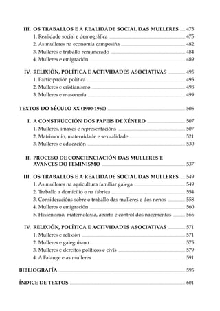 .......

475

..............................................................................................................

475

III. OS TRABALLOS E A REALIDADE SOCIAL DAS MULLERES
1. Realidade social e demográﬁca

2. As mulleres na economía campesiña

.............................................................................................

482

............................................................................................................

484

...........................................................................................................................................

489

3. Mulleres e traballo remunerado
4. Mulleres e emigración

IV. RELIXIÓN, POLÍTICA E ACTIVIDADES ASOCIATIVAS

........................

495

1. Participación política ............................................................................................................................................... 495
2. Mulleres e cristianismo ........................................................................................................................................ 498
3. Mulleres e masonería .............................................................................................................................................. 499
TEXTOS DO SÉCULO XX (1900-1950) ................................................................................................................. 505
.......................................................

507

..................................................................................................

507

I. A CONSTRUCCIÓN DOS PAPEIS DE XÉNERO
1. Mulleres, imaxes e representacións

2. Matrimonio, maternidade e sexualidade ................................................................................. 521
3. Mulleres e educación

..............................................................................................................................................

530

II. PROCESO DE CONCIENCIACIÓN DAS MULLERES E
AVANCES DO FEMINISMO ......................................................................................................................... 537
.......

549

..........................................................................

549

...........................................................................................................

554

III. OS TRABALLOS E A REALIDADE SOCIAL DAS MULLERES
1. As mulleres na agricultura familiar galega
2. Traballo a domicilio e na fábrica

.........................

558

...........................................................................................................................................

560

3. Consideracións sobre o traballo das mulleres e dos nenos
4. Mulleres e emigración

5. Hixienismo, maternoloxía, aborto e control dos nacementos .................. 566
........................

571

......................................................................................................................................................

571

IV. RELIXIÓN, POLÍTICA E ACTIVIDADES ASOCIATIVAS
1. Mulleres e relixión

2. Mulleres e galeguismo .......................................................................................................................................... 575
.................................................................................................

579

......................................................................................................................................

591

........................................................................................................................................................................................

595

3. Mulleres e dereitos políticos e civís
4. A Falange e as mulleres
BIBLIOGRAFÍA

ÍNDICE DE TEXTOS ........................................................................................................................................................................ 601

 
