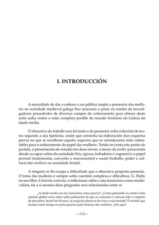 I. INTRODUCCIÓN

A necesidade de dar a coñecer a un público amplo a presencia das mulleres na sociedade medieval galega ﬁxo necesaria a posta en común de investigadoras procedentes de diversos campos do coñecemento para ofrecer deste
xeito unha visión o máis completa posible do mundo feminino da Galicia da
idade media.
O obxectivo do traballo non foi tanto o de presentar unha colección de textos segundo a súa tipoloxía, senón que consistiu na elaboración dun esquema
previo no que se recolleron aqueles aspectos que se consideraron máis salientables para o coñecemento do papel das mulleres. Tendo en conta este punto de
partida, a presentación do estudio ten dous niveis: a imaxe da muller proxectada
dende as capas cultas da sociedade (leis, igrexa, trobadores e xograres) e o papel
persoal (matrimonio, convento e marxinación) e social (traballo, poder e cultura) das mulleres na sociedade feudal.
A ninguén se lle escapa a diﬁcultade que o obxectivo proposto presenta.
O tema das mulleres é sempre unha cuestión complexa e diﬁcultosa. G. Duby
no seu libro A historia continúa, ó reﬂexionar sobre a súa traxectoria como medievalista, fai a si mesmo dúas preguntas moi relacionadas entre si:
¿A idade media era tan masculina como parece?, ¿Como pretendía eu emitir unha
opinión global seria sobre unha poboación da que os costumes e crenzas teño o empeño
de descubrir, desde hai 50 anos, se esquecía observar de cerca a súa metade? É estraño que
tardase tanto tempo en preocuparme pola historia das mulleres. ¿Por que?

—113—

 
