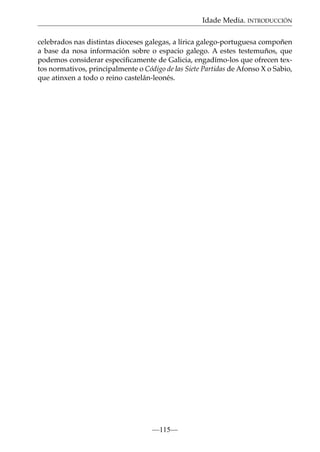 Idade Media. INTRODUCCIÓN
celebrados nas distintas dioceses galegas, a lírica galego-portuguesa compoñen
a base da nosa información sobre o espacio galego. A estes testemuños, que
podemos considerar especiﬁcamente de Galicia, engadímo-los que ofrecen textos normativos, principalmente o Código de las Siete Partidas de Afonso X o Sabio,
que atinxen a todo o reino castelán-leonés.

—115—

 