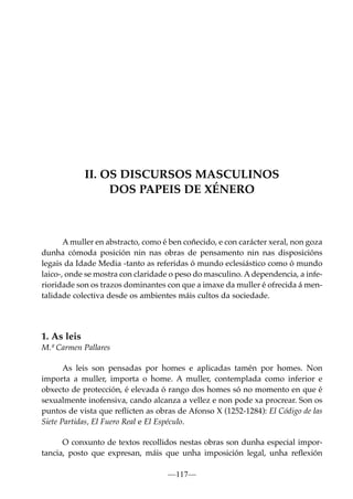 II. OS DISCURSOS MASCULINOS
DOS PAPEIS DE XÉNERO

A muller en abstracto, como é ben coñecido, e con carácter xeral, non goza
dunha cómoda posición nin nas obras de pensamento nin nas disposicións
legais da Idade Media -tanto as referidas ó mundo eclesiástico como ó mundo
laico-, onde se mostra con claridade o peso do masculino. A dependencia, a inferioridade son os trazos dominantes con que a imaxe da muller é ofrecida á mentalidade colectiva desde os ambientes máis cultos da sociedade.

1. As leis
M.ª Carmen Pallares
As leis son pensadas por homes e aplicadas tamén por homes. Non
importa a muller, importa o home. A muller, contemplada como inferior e
obxecto de protección, é elevada ó rango dos homes só no momento en que é
sexualmente inofensiva, cando alcanza a vellez e non pode xa procrear. Son os
puntos de vista que reﬂicten as obras de Afonso X (1252-1284): El Código de las
Siete Partidas, El Fuero Real e El Espéculo.
O conxunto de textos recollidos nestas obras son dunha especial importancia, posto que expresan, máis que unha imposición legal, unha reﬂexión
—117—

 