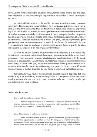 Textos para a historia das mulleres en Galicia
moral, unha meditación sobre diversos temas, tamén sobre o tema das mulleres.
Son reﬂexións ou meditacións que seguramente responden ó sentir dun espectro social.
A inferioridade abstracta da muller alcanza manifestacións concretas,
sobresaen dúas: o engano e a debilidade. En relación coa primeira, está a exclusión das mulleres da capacidade de testiﬁcar. A debilidade encontra expresión
legal na institución da titoría, exercida polo sexo masculino sobre o feminino.
A muller aparece sometida continuamente á tutela dos pais, irmáns ou parentes. O seu permiso é indispensable para poder contraer matrimonio. Ó contraer
matrimonio, a muller abandonaba a tutela dos pais, irmáns e parentes, pero
para entrar, nese mesmo momento, na tutela do seu home. Só a situación de viuvez signiﬁcaba para as mulleres o acceso, polo menos desde o punto de vista
da elección de esposo, a un maior grao de liberdade.
A vida da muller cambia radicalmente co matrimonio e a maternidade.
Matrimonio e maternidade indisolublemente unidos na mentalidade medieval,
posto que, como sancionan tanto as leis civís como as eclesiásticas, o ﬁn do matrimonio é a procreación. Dáselle tanta importancia ó ingreso das mulleres nesta
nova etapa da súa vida que, incluso externamente, debe quedar reﬂectido. A
razón fundamental é que o que está en xogo é o prestixio do seu home. O matrimonio vincula a muller á familia do seu home e sométea á autoridade deste.
Na lei medieval, a muller é considerada inferior ó varón, depende del, está
unida a el; é, en realidade, a súa prolongación. Ata tal punto isto é así, que a
muller alcanza a honra e a protección cando ten relación co varón, aínda que
esa relación non sexa lexítima.

Selección de textos
Inferioridade da muller con relación ó home.
Otrosi de mejor condicion es el varon que la mujer en muchas cosas e en
muchas maneras, asi como se muestra abiertamente en las leyes deste nuestro libro
que fablan en todas estas razones sobredichas.
Partida IV, 23, 2.
Como deben situarse as mulleres na confesión
Otrosi, deve el confesor mandar al que se le confiessa, que quantas vegadas viniere a penitencia, se siente a los pies del clerigo, que lo confessare, omildosamente. Pero si fuere muger deve la castigar, que se asiente a un lado del confessor, e non muy cerca, nin delante: mas de guisa, que la oyga, e non le vea la

—118—

 