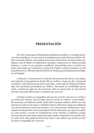 PRESENTACIÓN

Esta obra, Textos para a historia das mulleres en Galicia, é o resultado do proxecto desenvolvido por un conxunto de investigadoras que, desde distintos ámbitos -historia, economía, ﬁloloxía- e dos campos da docencia universitaria e do ensino medio, tentabamos cubri-lo baleiro de publicacións especíﬁcas comprensivas de tódolos períodos
históricos; e unha vez que propostas semellantes, desenvolvidas para un ámbito xeográﬁco máis amplo, que comprende o conxunto de España, xa foran ensaiadas con éxito
coa publicación en 1994 pola editorial Cátedra de Textos para la Historia de las Mujeres en España.
A selección e estructuración de materiais documentais tan diversos que achegamos responde á preocupación de devolverlles ás mulleres o lugar que lles corresponde
na historia; unha historia da que foron esquecidas, cando máis da metade da humanidade está constituída precisamente por mulleres. Rescatalas da invisibilidade que as
oculta, reivindica-lo papel da súa traxectoria vital na construcción da nosa historia
colectiva como pobo diferenciado é o propósito que nos move.
As fontes escritas ou iconográﬁcas das que nos servimos moi rara vez recollen a
voz directa das mulleres. Na súa maior parte son textos de mulleres “representadas”.
Nós quixemos, na medida do posible, deixar falar ás propias mulleres, darlles voz á súa
experiencia social, ós seus logros e múltiples atrancos educativos e legais que rabañaron
o seu desenvolvemento como seres humanos. Con estas premisas coidamos que o material aquí reunido permite revisa-lo paradigma histórico dominante, que esquece ás mulleres como axentes e suxeitos de transformación social. Permite, en deﬁnitiva, achegar
novos documentos para unha comprensión máis ampla e integrada do noso pasado, ofrecer unha visión máis global da historia dos homes e das mulleres que viviron en Galicia desde a antigüidade ata o presente.
—11—

 