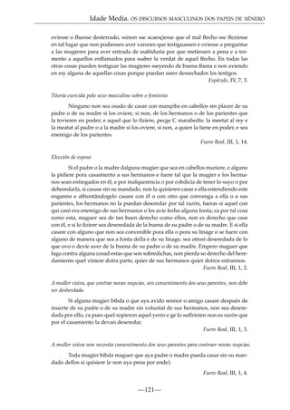 Idade Media. OS DISCURSOS MASCULINOS DOS PAPEIS DE XÉNERO
oviesse o ffuesse desterrado, ssinon sse acaesçiesse que el mal ffecho sse ffeziesse
en tal lugar que non podiessen aver varones que testiguassen e oviesse a preguntar
a las mugieres para aver entrada de ssabiduría por que metiessen a pena e a tormento a aquellos enffamados para ssaber la verdat de aquel ffecho. En todas las
otras cosas pueden testiguar las mugieres sseyendo de buena ffama e non aviendo
en ssy alguna de aquellas cosas porque puedan sseer dessechados los testigos.
Espéculo, IV, 7, 3.
Titoría exercida polo sexo masculino sobre o feminino
Ninguno non sea osado de casar con mançeba en cabellos sin plazer de su
padre o de su madre si los oviere, si non, de los hermanos o de los parientes que
la tovieren en poder; e aquel que lo ﬁziere, pecge C marabedís: la meetat al rey e
la meatat al padre o a la madre si los oviere, si non, a quien la tiene en poder, e sea
enemigo de los parientes.
Fuero Real, III, 1, 14.
Elección de esposo
Si el padre o la madre dalguna mugier que sea en cabellos muriere, e alguno
la pidiere pora casamiento a sus hermanos e fuere tal que la mugier e los hermanos sean entregados en él, e por malquerencia o por cobdicia de tener lo suyo o por
deheredarla, si casase sin su mandado, non la quisieren casar e ella entendiendo este
enganno e affrontándogelo casare con él o con otro que convenga a ella o a sus
parientes, los hermanos no la puedan deseredar por tal razón, fueras si aquel con
qui casó era enemigo de sus hermanos o les avíe fecho alguna fonta; ca por tal cosa
como esta, maguer sea de tan buen derecho como ellos, non es derecho que case
con él, e si lo ﬁziere sea deseredada de la buena de su padre o de su madre. E si ella
casare con alguno que non sea convenible pora ella o pora su linage o se fuere con
alguno de manera que sea a fonta della e de su linage, sea otrosí deseredada de lo
que ovo o devíe aver de la buena de su padre o de su madre. Empero maguer que
faga contra alguna cosad estas que son sobredichas, non pierda so derecho del heredamiento quel viniere dotra parte, quier de sus hermanos quier dotros estrannos.
Fuero Real, III, 1, 2.
A muller viúva, que contrae novas nupcias, sen consentimento dos seus parentes, non debe
ser desherdada.
Si alguna mugier bibda o que aya avido sennor o amigo casare después de
muerte de su padre o de su madre sin voluntat de sus hermanos, non sea deseredada por ello, ca pues quel sopieron aquel yerro e ge lo suffrieren non es razón que
por el casamiento la devan deseredar.
Fuero Real, III, 1, 3.
A muller viúva non necesita consentimento dos seus parentes para contraer novas nupcias.
Toda mugier bibda maguer que aya padre o madre pueda casar sin su mandado dellos si quisiere (e non aya pena por ende).
Fuero Real, III, 1, 4.

—121—

 