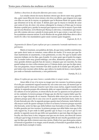 Textos para a historia das mulleres en Galicia
Ámbitos e obxectivos de educación diferentes para nenos e nenas
Las criadas otrossí de reyna dezimos otrossí que deven sseer muy guardadas, quier ssean ffiias de rricos omnes o de otros cavalleros, que ninguno non yaga
con ellas en casa de la rreyna; ca qualquier que lo ffeziesse ffaríe los quatro males
que dixiemos en la ley de ssuso. E demás pues que la rreyna es tenuda de casar
assí como el rrey de criar e de armar, enbargaríe la criança e el bien que la rreyna
ffeziese e podríe por y perder la merçed que esperava aver de la rreyna. E por ende
qui tal cosa ffeziesse, ssi lo ffiziere por ffuerça es alevosso, e mandamos que muera
por ello commo alevoso e pierda la terçia parte de lo que oviere e ssea del rrey, e
los ayudadores mueran otrossí. E ssi lo ffeziere de ssu grado della ffaze aleve e deve
morir él e ella e los mandaderos quier ssean varones quier mugieres.
Espéculo, II, 15, 3.
Argumentos de Afonso X para explicar por que o casamento é nomeado matrimonio e non
patrimonio.
Matris et munium, son palabras de latin, de que tomo nombre matrimonio,
que quier dezir tanto en romance, como officio de madre. E la razon por que llaman matrimonio al casamiento, e non patrimonio, es esta. Por que la madre sufre
mayores trabajos con los ﬁjos, que el padre. Ca como quier que el padre los engendra, la madre sufre muy grand embargo, con ellos, demientra quelos trae, e sufre
muy grandes dolores quando han de nascer, e despues que son nascidos, ha muy
grand trabajo en criar a ellos mismos por si. E demas desto, por que los ﬁjos mientras son pequeños, mayor menester han dela ayuda de la madre que del padre. E
por todas estas razones sobre dichas, que caben a la madre de fezer, e non al padre:
por ende es llamado matrimonio, e non patrimonio.
Partida, IV, 2, 2.
Afonso X explica por que amor, honra e custodia deben ir sempre xuntos.
Amar debe el rey á la reyna su muger por tres razones: la primera porque
él et ella por casamiento segund nuestra ley son como una cosa, de manera que se
non pueden partir sinon por muerte ó por otras cosas ciertas, segunt manda santa
eglesia; la segunda porque ella solamente debe ser segunt derecho su compaña en
los sabores et en los placeres, et otrosi ella ha de seer su aparcera en los pesares et
en los cuidados; la tercera porque el linage que de ella ha ó espera haber que finque en su lugar después de su muerte. Honrarla debe otrosi por tres razones: la
primera porque pues ella es una cosa con él, quanto mas honrada fuere, tanto es
él más honrado por ella: la segunda porque quanto mas la honrare, tanto habrá en
ella mayor razón de querer siempre su bien et su honra; la tercera porque seyendo
ella honrada, serán los fijos que della hobiere mas honrados et mas nobles. Otrosi
la debe guardar por tres razones: la primera porque non debe haber mas que á ella
sola segunt ley, et por ende la debe guardar que la haya á su pro et que la non
pierda: la segunda razon de que debe seer guardada es que non diga nin faga contra ella, nin dexe facer á otro, ninguna cosa que sea sin razon, nin otrosi dé carrera
á ella por que lo faga; la tercera razon porque debe de seer mucho guardada es porque los fijos que della vinieren sean mas ciertos. Onde el rey que desta guisa amare,
et honrare et guardare á su muger, será él amado, et honrado et guardado della, et
datá ende buen exemplo á todos.
Partida, II, 6, 2.

—122—

 