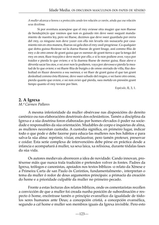 Idade Media. OS DISCURSOS MASCULINOS DOS PAPEIS DE XÉNERO
A muller alcanza a honra e a protección cando ten relación co varón, aínda que esa relación
sexa ilexítima.
Si por aventura acaesçiese que el rrey oviesse otra mugier que non ffuesse
de bendeçión,lo que veemos que non es guisado nin deve sseer ssegunt mandamiento de nuestra ley, pero ssi ffuese, dezimos que deve sseer guardada por onrra
del rrey, ca ninguno non deve yazer con ella nin levarla nin ssosacarla por casamiento nin en otra manera, ffueras ssi gela dies el rrey ossil progriesse. Ca qualquier
que dotra guissa ffeziesse ssi la duena ffuesse de grant linage, assí commo ffiia de
rrey o de otro omne de grant guisa que es ssennor de grant tierra o que la tenga del
rrey en onor, ffaze trayçión e deve morir por ello, e si lo non podiere aver, vaya por
traidor e pierda lo que oviere; e si la duenna ffuese de menor guisa, ffaze aleve e
dévenla sacar los oios, e ssi aver non lo podieren, vaya por alevosso e pierda la meatad de lo que oviere; e ssi ffuere ffiia de burgés o de omne onrrado de villa, ffaz deslealtad en ffazer desonrra a ssu ssennor, e ssi ffuer de grant guisa el que tan grant
deslealtad commo ésta ffiziesse, deve sseer echado del rregno, e ssi fuere otro omne,
pierda quanto que oviere, e ssi non ovier qué pierda, ssea metido en pressión grant
tienpo quanto el rrey toviere por bien.
Espéculo, II, 3, 1.

2. A Igrexa
M.ª Carmen Pallares
A mesma inferioridade da muller obsérvase nas disposicións do dereito
canónico ou nas elaboracións doutrinais dos eclesiásticos. Tamén a disciplina da
Igrexa e a súa doutrina foron elaboradas por homes elevados ó poder na sociedade e responsables da súa orientación. Mudables de corpo e inquietas de alma,
as mulleres necesitan custodia. A custodia signiﬁca, en primeiro lugar, indicar
todo o que pode e debe facerse para educa-las mulleres nos bos hábitos e para
salva-la súa alma: reprimir, vixiar, enclaustrar, pero tamén protexer, preservar
e coidar. Esta serie complexa de intervencións debe pórse en práctica desde a
infancia e acompañará á muller, xa sexa laica, xa relixiosa, durante tódalas fases
da súa vida.
Os autores medievais aborrecen a idea de novidade. Cando innovan, protéxense máis que nunca trala tradición e pretenden volver ás fontes. Padres da
Igrexa, teólogos e canonistas, apoiados nos textos bíblicos -o relato da Xénese e
a Primeira Carta de san Paulo ós Corintios, fundamentalmente-, interpretan o
tema da muller ó redor de dous argumentos principais: a primacía da creación
do home e a prioridade culpable da muller no primeiro pecado.
Fronte a estas lecturas dos relatos bíblicos, onde os comentaristas recollen
a convicción de que a muller foi creada nunha posición de subordinación e respecto ó home, encóntrase tamén o principio evanxélico da igualdade de tódolos seres humanos ante Deus; a concepción cristiá, a concepción evanxélica,
segundo a cal home e muller son membros iguais da Igrexa invisible. Pero esto
—123—

 