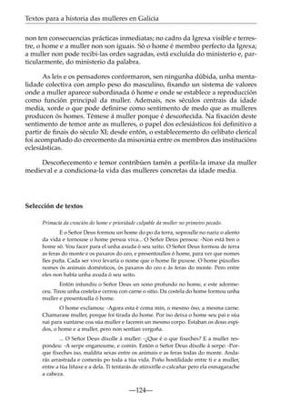 Textos para a historia das mulleres en Galicia
non ten consecuencias prácticas inmediatas; no cadro da Igrexa visible e terrestre, o home e a muller non son iguais. Só o home é membro perfecto da Igrexa;
a muller non pode recibi-las ordes sagradas, está excluída do ministerio e, particularmente, do ministerio da palabra.
As leis e os pensadores conformaron, sen ningunha dúbida, unha mentalidade colectiva con amplo peso do masculino, ﬁxando un sistema de valores
onde a muller aparece subordinada ó home e onde se establece a reproducción
como función principal da muller. Ademais, nos séculos centrais da idade
media, xorde o que pode deﬁnirse como sentimento de medo que as mulleres
producen ós homes. Témese á muller porque é descoñecida. Na ﬁxación deste
sentimento de temor ante as mulleres, o papel dos eclesiásticos foi deﬁnitivo a
partir de ﬁnais do século XI; desde entón, o establecemento do celibato clerical
foi acompañado do crecemento da misoxinia entre os membros das institucións
eclesiásticas.
Descoñecemento e temor contribúen tamén a perﬁla-la imaxe da muller
medieval e a condiciona-la vida das mulleres concretas da idade media.

Selección de textos
Primacía da creación do home e prioridade culpable da muller no primeiro pecado.
E o Señor Deus formou un home do po da terra, soproulle no nariz o alento
da vida e tornouse o home persoa viva... O Señor Deus pensou: -Non está ben o
home só. Vou facer para el unha axuda ó seu xeito. O Señor Deus formou de terra
as feras do monte e os paxaros do ceo, e presentoullos ó home, para ver que nomes
lles puña. Cada ser vivo levaría o nome que o home lle puxese. O home púxolles
nomes ós animais domésticos, ós paxaros do ceo e ás feras do monte. Pero entre
eles non había unha axuda ó seu xeito.
Entón infundiu o Señor Deus un sono profundo no home, e este adormeceu. Tirou unha costela e cerrou con carne o sitio. Da costela do home formou unha
muller e presentoulla ó home.
O home exclamou: -Agora esta é coma min, o mesmo óso, a mesma carne.
Chamarase muller, porque foi tirada do home. Por iso deixa o home seu pai e súa
nai para xuntarse coa súa muller e faceren un mesmo corpo. Estaban os dous espidos, o home e a muller, pero non sentían vergoña.
... O Señor Deus díxolle á muller: -¿Que é o que ﬁxeches? E a muller respondeu: -A serpe enganoume, e comín. Entón o Señor Deus díxolle á serpe: -Porque ﬁxeches iso, maldita sexas entre os animais e as feras todas do monte. Andarás arrastrada e comerás po toda a túa vida. Poño hostilidade entre ti e a muller,
entre a túa liñaxe e a dela. Ti tentarás de atinxirlle o calcañar pero ela esmagarache
a cabeza.

—124—

 