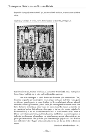 Textos para a historia das mulleres en Galicia
Expresión iconográﬁca da dicotomía que, na mentalidade medieval, se produce entre María
e Eva.
Afonso X, Cantigas de Santa María, Biblioteca de El Escorial, cantiga LX.

Reacción eclesiástica, recollida no sínodo de Mondoñedo do ano 1541, ante o medo que os
homes tiñan ó maleﬁcio que as súas mulleres lles podían ocasionar.
Item nos consto por la visita de muchos hombres, que temenpoco a Dios,
teniendo sospecha que sus mugeres o sus amigas les hazen maleﬁcio y que, para
certiﬁcarse, quando paren, si paren de ellos, las llevan a la iglesia a hazer, sobre el
Santo Sacramento, juramento; y, otras vezes, les hazen poner las manos sobre una
barra de hierro ardiendo; y, otras vezes, les hazen mojar las manos y meterlas en
un escriño de harina, diciendo que, si se apega la harina a las manos mojadas, le
hizo maleﬁcio y, si no, no. Y como esto sea contra el mandamiento de no tentar a
Dios y supersticion diabolica, anathematizamos, maldecimos y descomulgamos a
todos los hombres que tal mandaren y a todas las mugeres que tal consintieren, so
pena que cada uno de ellos y de los que fueren testigos pague cada uno de ellos
dos mill maravedis y hagan una penitencia pública un dia de ﬁesta en la missa
maior.
Sínodo de Mondoñedo de 1541.

—126—

 