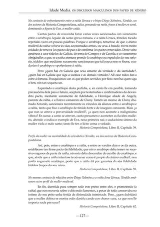 Idade Media. OS DISCURSOS MASCULINOS DOS PAPEIS DE XÉNERO
No contexto de enfrontamento entre a raíña Urraca e o bispo Diego Xelmírez, Xiraldo, un
dos autores da Historia Compostelana, adica, pensando na raíña, frases á muller en xeral,
dominando a ﬁgura de Eva, a muller caída.
Cantos pactos de concordia foron varias veces sancionados con xuramento
entre o arcebispo, legado da santa igrexa romana, e a raíña Urraca, témolos tocado
repetidas veces en poucas palabras. Porque o arcebispo, temeroso de que o ánimo
mulleril da raíña volvese ás súas acostumadas armas, ou sexa, á fraude, tivera moito
coidado de renova-los pactos de paz e de conﬁrma-los pactos renovados. Deste xeito
atraérase a case tódolos de Galicia, de terra de Campos e de Castela, e co xuramento
obrigáralles a que, se a raíña atentase prende-lo arcebispo ou expulsalo do seu señorío, tódolos que mediante xuramento sancionaran que tal cousa non se ﬁxese, axudarían ó arcebispo e opoñeríanse á raíña.
Pero ¿quen hai en Galicia que sexa amante da verdade e da santidade?,
¿quen hai en Galicia que siga a xustiza e as demais virtudes? Alí case todos fan a
corte á fortuna. Pouquísimos son os que poden ser tidos por ﬁeis: non hai quen siga
o ben, nin tan sequera un.
Espantado o arcebispo desta perﬁdia, e, en canto lle era posible, tomando
precaucións dela para o futuro, aceptara por testemuñas e conﬁrmadores do devandito pacto, mediante xuramento de ﬁdelidade, a Henrique abade de Angely,
parente da raíña, e a Estevo camareiro de Cluny. Tamén un monxe de Cluny chamado Xerardo, sancionara recentemente os vínculos da alianza entre o arcebispo e
a raíña, tanto que ﬁxo o arcebispo de tímido forte e de inseguro constante. Mais ¿a
que non se atreve a perversidade mulleril?, ¿a quen non acomete a malignísima
víbora? En suma: a canto se atreven, canto presumen e acometen as ﬁccións mullerís, abondo o indica o exemplo de Eva, nosa primeira nai; o audacísimo ánimo da
muller viola o máis santo; tanto lle ten o lícito coma o vedado.
Historia Compostelana, Libro II, Capítulo 39.
Perfís da muller na mentalidade do eclesiástico Xiraldo, un dos autores da Historia Compostelana.
Así, pois, entre o arcebispo e a raíña, e entre os vasalos dun e os da outra,
establécese tan ﬁrme pacto de ﬁdelidade, que nin o arcebispo deba temer no sucesivo enganos de parte da raíña, nin esta deba desconﬁar do auxilio do arcebispo, e
que, aínda que a raíña intentase terxiversar como é propio do ánimo mulleril, non
poida engana-lo arcebispo, posto que a raíña dá por garantes da súa ﬁdelidade
tódolos bispos do seu reino.
Historia Compostelana, Libro II, Capítulo 59.
No mesmo contexto de relacións entre Diego Xelmírez e a raíña dona Urraca, Xiraldo amósanos outro perﬁl da muller medieval.
En ﬁn, durmida para sempre todo este preito entre eles, e prometendo (a
raíña) que non movería sobre o dito máis lamentos, a pesar de todo conservaba no
íntimo do seu peito unha ferida de disimulada inimistade. Pero, ¿quen dubidará
que a muller dolosa se mostra máis daniña cando con choros xura, xa que non lle
importa nada perxurar?
Historia Compostelana, Libro II, Capítulo 62.

—127—

 