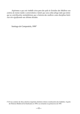 Aspiramos a que este traballo sirva para dar pulo ós Estudios das Mulleres nos
centros de ensino medio e universitario e tamén que sexa unha achega máis que destaque as contribucións metodolóxicas que a historia das mulleres como disciplina histórica vén signiﬁcando nas últimas décadas.

Santiago de Compostela, 1999*

(*) O seu carácter de obra colectiva imprimiu distintos ritmos á realización dos traballos. A parte
de Historia Medieval foi ﬁnalizada en 1995 e as restantes na primavera de 1997.

—12—

 