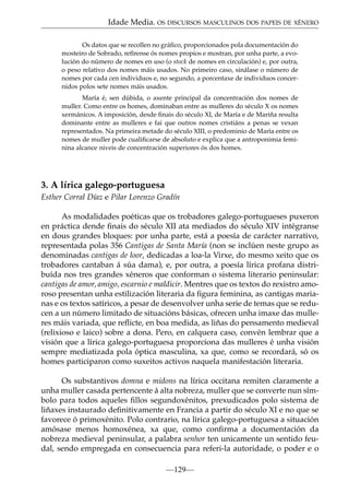 Idade Media. OS DISCURSOS MASCULINOS DOS PAPEIS DE XÉNERO
Os datos que se recollen no gráﬁco, proporcionados pola documentación do
mosteiro de Sobrado, refírense ós nomes propios e mostran, por unha parte, a evolución do número de nomes en uso (o stock de nomes en circulación) e, por outra,
o peso relativo dos nomes máis usados. No primeiro caso, sinálase o número de
nomes por cada cen individuos e, no segundo, a porcentaxe de individuos concernidos polos sete nomes máis usados.
María é, sen dúbida, o axente principal da concentración dos nomes de
muller. Como entre os homes, dominaban entre as mulleres do século X os nomes
xermánicos. A imposición, desde ﬁnais do século XI, de María e de Mariña resulta
dominante entre as mulleres e fai que outros nomes cristiáns a penas se vexan
representados. Na primeira metade do século XIII, o predominio de María entre os
nomes de muller pode cualiﬁcarse de absoluto e explica que a antroponimia feminina alcance niveis de concentración superiores ós dos homes.

3. A lírica galego-portuguesa
Esther Corral Díaz e Pilar Lorenzo Gradín
As modalidades poéticas que os trobadores galego-portugueses puxeron
en práctica dende ﬁnais do século XII ata mediados do século XIV intégranse
en dous grandes bloques: por unha parte, está a poesía de carácter narrativo,
representada polas 356 Cantigas de Santa María (non se inclúen neste grupo as
denominadas cantigas de loor, dedicadas a loa-la Virxe, do mesmo xeito que os
trobadores cantaban á súa dama), e, por outra, a poesía lírica profana distribuída nos tres grandes xéneros que conforman o sistema literario peninsular:
cantigas de amor, amigo, escarnio e maldicir. Mentres que os textos do rexistro amoroso presentan unha estilización literaria da ﬁgura feminina, as cantigas marianas e os textos satíricos, a pesar de desenvolver unha serie de temas que se reducen a un número limitado de situacións básicas, ofrecen unha imaxe das mulleres máis variada, que reﬂicte, en boa medida, as liñas do pensamento medieval
(relixioso e laico) sobre a dona. Pero, en calquera caso, convén lembrar que a
visión que a lírica galego-portuguesa proporciona das mulleres é unha visión
sempre mediatizada pola óptica masculina, xa que, como se recordará, só os
homes participaron como suxeitos activos naquela manifestación literaria.
Os substantivos domna e midons na lírica occitana remiten claramente a
unha muller casada pertencente á alta nobreza, muller que se converte nun símbolo para todos aqueles ﬁllos segundoxénitos, prexudicados polo sistema de
liñaxes instaurado deﬁnitivamente en Francia a partir do século XI e no que se
favorece ó primoxénito. Polo contrario, na lírica galego-portuguesa a situación
amósase menos homoxénea, xa que, como conﬁrma a documentación da
nobreza medieval peninsular, a palabra senhor ten unicamente un sentido feudal, sendo empregada en consecuencia para referi-la autoridade, o poder e o
—129—

 