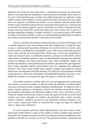 Textos para a historia das mulleres en Galicia
dominio. Na cantiga de amor, polo tanto, o substantivo funciona de xeito metafórico e serve para pór de manifesto o sometemento do trobador ante a súa senhor; este valor determina que o termo sexa válido tanto para ser aplicado a unha
muller casada como solteira. A maior parte dos textos amorosos non son explícitos con respecto á condición da muller e só un número reducido deles deixa
entrever que a paulatina alteración das estructuras de parentesco e a lenta posta
en marcha do sistema agnático -que se consolida en Castela e Portugal nos primeiros anos do século XIV- provocan unha certa crise social. Pero o que si se
percibe nalgunhas cantigas é o papel central (e á vez pasivo) que se lle conﬁre
á muller no sistema señorial, xa que é un instrumento fundamental na política
de acordos matrimoniais levada a cabo polos patri familias.
Xunto co modelo de escritura aristocratizante, as cortes de Portugal, León
e Castela impulsan outro xénero literario de tipo tradicional, a cantiga de amigo,
na que o sistema dual masculino/feminino da canción cortés se inverte, pois,
nesta ocasión, os trobadores concédenlle a voz a unha moza namorada que funciona como suxeito do enunciado lírico. Aínda que o tema que predomina é,
coma na cantiga de amor, o sufrimento amoroso, amosan os textos deste xénero
unha maior vivacidade expresiva, que vén determinada tanto polo uso máis frecuente do diálogo con outros personaxes (nai, irmá, conﬁdente, amigo, elementos da natureza), coma pola riqueza de matices que presenta a protagonista.
Esta é unha rapariga solteira como indican non só o emprego dos sintagmas
donzela e dona-virgo, senón tamén todas aquelas cantigas que poñen en escena
unha moza que depende da tutela materna. Na cantiga de amigo quedan a miúdo
ó descuberto os valores de virxindade e fecundidade femininas, así como a virilidade do amante e a concupiscentia que nel esperta a visión da rapaza.
Nos textos satíricos a muller deixa de se-la protagonista do cantar para
converterse, en moitas ocasións, no albo da crítica do trobador. O espectro feminino que se rexistra nestas cantigas amplíase notablemente. Ás tópicas senhor e
amiga, sempre perfectas e uniformes, súmase un variado conxunto de donas,
que mostran indicadores de diferentes idades (velha, moça, manceba ou pastorinha), de estado civil (donzela, solteira, casada, barragãa ou viuva), de nivel social
(reinha, ricas donas, infançõas ou coteifas), de profesión (ama, tecedor, manceba,
malada, covilheira, soldadeira ou puta) ou de estamento relixioso (abadessa, prioressa, monja, touquinegra). Entre as mencionadas ocupa un lugar de especial
relevo a ﬁgura das soldadeiras.
O corpus mariano presenta unha diferenciación moi clara entre o tratamento que recibe María e o que se lles conﬁre ás outras mulleres que aparecen
nos textos. As cantigas narrativas revelan un universo feminino amplísimo, comparable ó referido nas cantigas de escarnio. No proxecto afonsino a presencia da
—130—

 