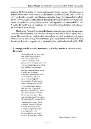 Idade Media. OS DISCURSOS MASCULINOS DOS PAPEIS DE XÉNERO
muller está determinada en función de características externas (desﬁlan ante o
lector unha extensa serie de tolleitas, enfermas, accidentadas, etc.) ou a través de
criterios de diferenciación social (raíñas, infantas, donas de alta condición, alcaldesas, serventas, etc.), subliñándose de xeito particular nos textos os valores relixiosos e morais das protagonistas (xustas /vs/ réprobas) e a súa condición civil.
A faceta da muller-nai e a castidade son especialmente destacadas como modelos femininos neste xénero.
Na obra de Afonso X as fórmulas laudatorias dirixidas a María representan unha Virxe humana, dotada dos atributos e esixencias que a época reclamaba. Ela constitúe un modelo de maternidade virxinal, un ﬁto de referencia
para casadas e relixiosas, ó mesmo tempo que se conforma como un arquetipo
de noiva e de senhor, impoñendo o retrato ideal da muller dos séculos XII e XIII.
I. A concepción do servicio amoroso: a coita do vasalo e a intransixencia
da senhor
De tal guisa me ven gran mal
que nunca de tal guisa vi
v~ a outro, pois nasci.
iir
E direi-vus ora de qual
guisa, se vus prouguer’, me ven:
ven-me mal, porque quero ben
mia senhor e mia natural,
Que am’eu mais ca min nen al,
e tenho que ei dereit’i
d’amar tal senhor mais ca mi.
E seu torto x’é, se me fal,
ca eu non devi’a perder
por mui gran dereito fazer;
mais a min dereito non val.
E pois dereito nen senhor
non me val’i, ¿e que farei?
Quen me conselho der’, terrei
que muit’é bon conselhador.
Ca ela non mi-o quer i dar,
nen mi-ar poss’eu d’ela quitar.
¿E qual conselh’é ‘qui melhor?
Esforçar-m’en soffrer pavor
o melhor conselh’é que sei,
e en lhe dizer qual tort’ei
e non lh’o negar, pois i for’.
E ela faça como vir’,
de me matar ou me guarir:
e averei de qual quer sabor.
Martin Soarez, Ajuda 53.

—131—

 