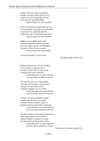 Textos para a historia das mulleres en Galicia
Senhor fremosa, vejo-vus queixar
porque vus am’e amei, pois vus vi;
e pois vos d’esto queixades de mi,
se én dereito queredes ﬁlhar,
aque-m’aqui eno vosso poder!
Pois vos de min non queixades por al,
se non porque vus quero mui gran ben,
e vejo que vos queixades por én,
senhor de min, e meu ben e meu mal,
aque-m’aqui eno vosso poder!
Senhor, se vos t˜
eedes por razon
d’eu por aquesto ja morte prender,
non ei eu quen me de vos defender’;
e por én, coita do meu coraçon,
aque-m’aqui eno vosso poder,
en que foi sempr’e ei ja de seer.
Roi Queimado, Ajuda 138.

Senhor fremosa, por Nostro Senhor,
e por mesura, e porque non á
en min se non mort’ (e cedo será),
e porque sõo vosso servidor,
e polo ben que vos quer’outrossi,
¡ay meu lume, doede-vus de mi!
Por mercê é que vus venho pedir
e porque sõo voss(o), e porque non
cato por al, nen seria razon,
e porque sempre vus ei a servir,
e polo ben que vus quer’outrossi,
¡ay meu lume, doede-vus de mi!
Porque vus nunca podedes perder
en aver doo de min, e por qual
vos fezo Nostro Senhor, e por al:
porque soub’eu qual sodes, conhocer,
e polo ben que vus quer’outrossi,
¡ay meu lume, doede-vus de mi!
Por quan mansa e por quan de bon prez,
e por quan aposto vus fez falar
Nostro Senhor, e porque vus catar
fez mais fremoso de quantas el fez,
e polo ben que vus quer’outrossi,
¡ay meu lume, doede-vus de mi!
Pai Gomez Charinho, Ajuda 254.

—132—

 