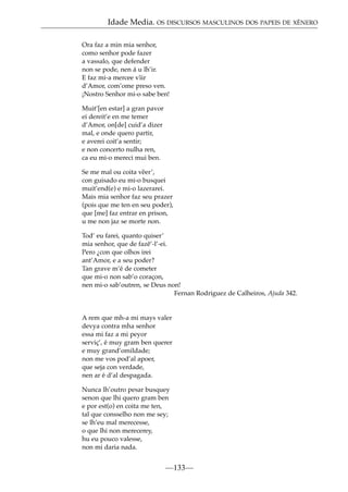 Idade Media. OS DISCURSOS MASCULINOS DOS PAPEIS DE XÉNERO
Ora faz a min mia senhor,
como senhor pode fazer
a vassalo, que defender
non se pode, nen á u lh’ir.
E faz mi-a mercee v˜ ir
ı
d’Amor, com’ome preso ven.
¡Nostro Senhor mi-o sabe ben!
Muit’[en estar] a gran pavor
ei dereit’e en me temer
d’Amor, on[de] cuid’a dizer
mal, e onde quero partir,
e averei coit’a sentir;
e non concerto nulha ren,
ca eu mi-o mereci mui ben.
Se me mal ou coita v˜ er’,
e
con guisado eu mi-o busquei
muit’end(e) e mi-o lazerarei.
Mais mia senhor faz seu prazer
(pois que me ten en seu poder),
que [me] faz entrar en prison,
u me non jaz se morte non.
Tod’ eu farei, quanto quiser’
mia senhor, que de fazê’-l’-ei.
Pero ¿con que olhos irei
ant’Amor, e a seu poder?
Tan grave m’é de cometer
que mi-o non sab’o coraçon,
nen mi-o sab’outren, se Deus non!
Fernan Rodriguez de Calheiros, Ajuda 342.

A rem que mh-a mi mays valer
devya contra mha senhor
essa mi faz a mi peyor
serviç’, é muy gram ben querer
e muy grand’omildade;
non me vos pod’al apoer,
que seja con verdade,
nen ar é d’al despagada.
Nunca lh’outro pesar busquey
senon que lhi quero gram ben
e por est(o) en coita me ten,
tal que consselho non me sey;
se lh’eu mal merecesse,
o que lhi non merecerey,
hu eu pouco valesse,
non mi daria nada.

—133—

 