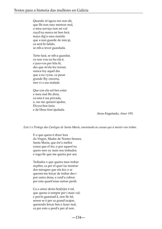 Textos para a historia das mulleres en Galicia
Quando m’agora ren non dá,
que lhi non ssey merecer mal,
o meu serviço non mi val
cuyd’eu nunca mi ben fará,
mays dig’a sseu marido
que a non guarde de min já,
ca será hi falido,
se mh-a tever guardada.
Torto fará, se mh-a guardar,
ca non vou eu hu ela é,
e juro-vos per bõa fé,
des que m’ela fez tornar,
nunca foy aquel dia
que a eu vysse, ca pesar
grande lhy creceria,
nen vi a ssa malada
Que con ela sol ben estar
e meu mal lhi diria,
ca esta é ssa privada,
e, sse me quisess’ajudar,
Elvyra ben faria
e de Deus foss’ajudada.
Airas Engeitado, Amor 193.

Este é o Prologo das Cantigas de Santa Maria, ementando as cousas que á mester eno trobar.
E o que quero é dizer loor
da Virgen, Madre de Nostro Sennor,
Santa Maria, que ést’a mellor
cousa que el fez; e por aquest’eu
quero seer oy mais seu trobador,
e rogo-lle que me queira por seu
Trobador e que queira meu trobar
reçeber, ca per el quer’eu mostrar
dos miragres que ela fez; e ar
querrei-me leixar de trobar des i
por outra dona, e cuid’a cobrar
per esta quant’enas outras perdi.
Ca o amor desta Sen[n]or é tal,
que queno á sempre per i mais val;
e poi-lo gaannad’á, non lle fal,
senon se é per sa grand’ocajon,
querendo leixar ben e fazer mal,
ca per esto o perd’e per al non.

—134—

 
