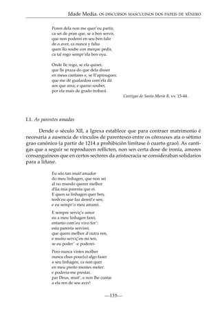 Idade Media. OS DISCURSOS MASCULINOS DOS PAPEIS DE XÉNERO
Poren dela non me quer’eu partir,
ca sei de pran que, se a ben servir,
que non poderei en seu ben falir
de o aver, ca nunca y faliu
quen llo soube con merçee pedir,
ca tal rogo sempr’ela ben oyu.
Onde lle rogo, se ela quiser,
que lle praza do que dela disser
en meus cantares e, se ll’aprouguer,
que me dé gualardon com’ela dá
aos que ama; e queno souber,
por ela mais de grado trobará.
Cantigas de Santa María B, vv. 15-44.

I.1. As parentes amadas
Dende o século XII, a Igrexa establece que para contraer matrimonio é
necesaria a ausencia de vínculos de parentesco entre os cónxuxes ata o sétimo
grao canónico (a partir de 1214 a prohibición limítase ó cuarto grao). As cantigas que a seguir se reproducen reflicten, non sen certa dose de ironía, amores
consanguíneos que en certos sectores da aristocracia se consideraban solidarios
para a liñaxe.
Eu sõo tan muit’amador
do meu linhagen, que non sei
al no mundo querer melhor
d’˜ mia parenta que ei.
ua
E quen sa linhagen quer ben,
tenh’eu que faz dereit’e sen;
e eu sempr’o meu amarei.
E sempre serviç’e amor
eu a meu linhagen farei,
entanto com’eu vivo for’:
esta parenta servirei,
que quero melhor d’outra ren,
e muito serviç’en mi ten,
se eu poder’ -e podereiPero nunca vistes molher
nunca chus pouc(o) algo fazer
a seu linhagen, ca non quer
en meu preito mentes meter:
e poderia-me prestar,
par Deus, muit’, e non lhe custar
a ela ren de seu aver!

—135—

 