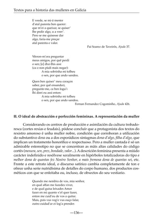 Textos para a historia das mulleres en Galicia
E veede, se mi-á mester
d’atal parenta ben querer:
que m’ei a queixar, se quiser’
lhe pedir algo, u a veer’.
Pero se me quisesse dar
algo, faria-me preçar
atal parenta e valer.
Pai Soarez de Taveirós, Ajuda 37.
V˜
eeron-m’ora preguntar
meus amigos, por quê perdi
o sen; [e] dìxi-lhis assi
(ca o non pùdi mais negar):
A mia sobrinha mi tolheu
o sen, por que ando sandeu.
Quen ben quiser’ meu coraçon
saber, por quê ensandeci,
pregunte-me, ca ben logu’i
lhi direi eu assi enton:
A mia sobrinha mi tolheu
o sen, por que ando sandeu.
Fernan Fernandez Cogominho, Ajuda 426.

II. O ideal de abstracción e perfección femininas. A representación da muller
Considerando os centros de producción e asimilación da cultura trobadoresca (cortes rexias e feudais), pódese concluír que a protagonista dos textos do
rexistro amoroso é unha muller nobre, condición que corroboran a utilización
do substantivo dona ou a dos esporádicos sintagmas dona-d’algo, ﬁlha d’algo, que
implican un tratamento honoríﬁco e respectuoso. Pero a muller cantada é só un
admirable estereotipo no que se concentran as máis altas calidades do código
cortés (mesura, sen, prez, bondade, valor...). A descrición feminina presenta a miúdo
carácter indeﬁnido e resólvese xeralmente en hipérboles totalizadoras do tipo a
melhor dona de quantas fez Nostro Senhor, a mais fremosa dona de quantas sei, etc.
Fronte a este retrato ideal, o discurso satírico cambia completamente de ton e
ofrece unha serie nutridísima de detalles do corpo humano, dos productos cosméticos con que se enfeitaba ou, incluso, de obxectos do seu vestiario.
Quando me nembra de vos, mia senhor,
en qual affan me fazedes viver,
e de qual guisa leixades Amor
fazer en mi quanto x’el quer fazer,
enton me cuid’eu de vos a quitar.
Mais, pois vus veg’e vus ouço falar,
outro cuidad’ar ei log’a prender.

—136—

 