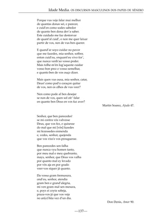 Idade Media. OS DISCURSOS MASCULINOS DOS PAPEIS DE XÉNERO
Porque vus vejo falar mui melhor
de quantas donas sei, e parecer,
e cuid’en como sodes sabedor
de quanto ben dona dev’a saber.
Este cuidado me faz destorvar
de quant’al cuid’, e non me quer leixar
partir de vos, nen de vus ben querer.
E quand’ar soyo cuidar no pavor
que me fazedes, mia senhor, soffrer,
enton cuid’eu, enquant’eu vivo for’,
que nunca venh’ao vosso poder.
Mais tolhe-m’én log’aqueste cuidar
vosso bon prez e vosso semelhar,
e quanto ben de vos ouço dizer.
Mais quen vus ousa, mia senhor, catar,
Deus! como pod’o coraçon quitar
de vos, nen os olhos de vus veer?
Nen como pode al ben desejar
se non de vos, quen sol oïr’ falar
en quanto ben Deus en vos faz aver?
Martin Soarez, Ajuda 47.

Senhor, que ben parecedes!
se mi contra vós valvesse
Deus, que vos fez, e quisesse
do mal que mi [vós] fazedes
mi fezessedes enmenda
e, vedes, senhor, quejenda
que vos viss’e vos prouguesse.
Ben parecedes sen falha
que nunca vyu homen tanto,
por meu mal e meu quebranto,
mays, senhor, que Deus vos valha
por quanto mal ey levado
por vós aja en por grado
veer-vos siquer já quanto.
Da vossa gram fremusura,
ond’eu, senhor, atendia
gram ben e grand’alegria,
mi ven gram mal sen mesura,
e, poys ei coyta sobeja,
praza-vos já que vos veja
no an(o) h˜ vez d’un dia.
ua
Don Denis, Amor 90.

—137—

 