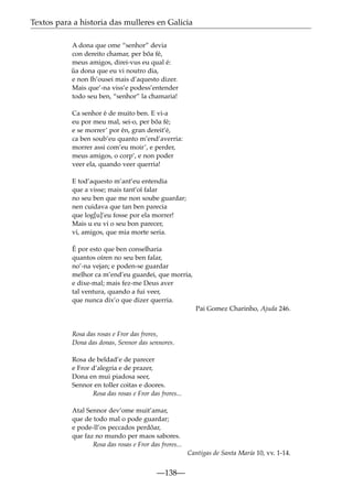 Textos para a historia das mulleres en Galicia
A dona que ome “senhor” devia
con dereito chamar, per bõa fé,
meus amigos, direi-vus eu qual é:
ua dona que eu vi noutro dia,
˜
e non lh’ousei mais d’aquesto dizer.
Mais que’-na viss’e podess’entender
todo seu ben, “senhor” la chamaria!
Ca senhor é de muito ben. E vi-a
eu por meu mal, sei-o, per bõa fé;
e se morrer’ por én, gran dereit’é,
ca ben soub’eu quanto m’end’averria:
morrer assi com’eu moir’, e perder,
meus amigos, o corp’, e non poder
veer ela, quando veer querria!
E tod’aquesto m’ant’eu entendia
que a visse; mais tant’oí falar
no seu ben que me non soube guardar;
nen cuidava que tan ben parecia
que log[u]’eu fosse por ela morrer!
Mais u eu vi o seu bon parecer,
vi, amigos, que mia morte seria.
É por esto que ben conselharia
quantos oíren no seu ben falar,
no’-na vejan; e poden-se guardar
melhor ca m’end’eu guardei, que morria,
e dixe-mal; mais fez-me Deus aver
tal ventura, quando a fui veer,
que nunca dix’o que dizer querria.
Pai Gomez Charinho, Ajuda 246.

Rosa das rosas e Fror das frores,
Dona das donas, Sennor das sennores.
Rosa de beldad’e de parecer
e Fror d’alegria e de prazer,
Dona en mui piadosa seer,
Sennor en toller coitas e doores.
Rosa das rosas e Fror das frores...
Atal Sennor dev’ome muit’amar,
que de todo mal o pode guardar;
e pode-ll’os peccados perdõar,
que faz no mundo per maos sabores.
Rosa das rosas e Fror das frores...
Cantigas de Santa María 10, vv. 1-14.

—138—

 