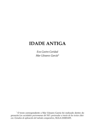 IDADE ANTIGA
Eva Castro Caridad
Mar Llinares García*

*

O texto correspondente a Mar Llinares García foi realizado dentro do
proxecto Las sociedades prerromanas del NO. peninsular a través de los textos clásicos: Estudios de aplicación del método comparativo, XUGA 21003A95.

 