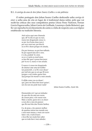 Idade Media. OS DISCURSOS MASCULINOS DOS PAPEIS DE XÉNERO
II.1. A cantiga da ama de don Johan Soarez Coelho e a súa polémica
O nobre portugués don Johan Soarez Coelho dedicoulle unha cantiga de
amor a unha ama de cría en lugar de á tradicional dama nobre, polo que vai
recibi-las críticas dos seus compañeiros poetas (Airas Perez Vuitoron, Fernan
Garcia Esgaravunha, Johan Garcia de Guilhade, Lourenço e Juião Bolseiro), que
lle van reprocha-lo envilecemento do canto e a falta de respecto cara a un tópico
establecido na tradición literaria.
Atal vej’eu aqui ama chamada
que, dê’-lo dia en que eu naci,
nunca tan desguisada cousa vi,
se por ua d’estas duas non é:
˜
per aver nom’assi, per bõa fé,
ou se lh’o dizen porque est amada,
Ou por fremosa, ou por ben-talhada.
Se por aquest’ama dev’a seer,
é o ela, podede’-lo creer,
ou se o é pola eu muit’amar,
ca ben lhe quer’e posso ben jurar:
poi’-la eu vi, nunca vi tan amada.
E nunca vi cousa tan desguisada
de chamar ome ama tal molher
tan pastorinh’, e se lh’o non disser’
por tod’esto que eu sei que lh’aven:
porque a vej’a todos querer ben,
o[u] porque do mund’é a mais amada.
E o[ï]de como vus eu disser’,
que, pero me Deus ben fazer quiser’,
sen ela non me pode fazer nada!
Johan Soarez Coelho, Ajuda 166.
Desmentido m’á ‘qui un trobador
do que dixi da ama sen razon,
de cousas pero, e de cousas non.
Mais u menti, quero-mi-o eu dizer:
u non dixi o meo do parecer
que lhi mui bõo deu Nostro Senhor,
Ca, de pran, a fez parecer melhor
de quantas outras eno mundo son,
e mui mais mansa, e mais con razon
falar e riir, e tod’al fazer;
e fezo-lhe tan muito ben saber
que en todo ben é mui sabedor.

—139—

 