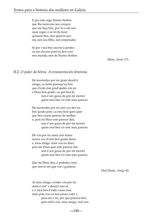 Textos para a historia das mulleres en Galicia
E por esto rogo Nostro Senhor
que lhe meta eno seu coraçon
que me faça ben, poi’-lo a ela non
ouso rogar; e se m’ela fazer
quisesse ben, non querria seer
rey, nen seu ﬁlho, nen emperador,
Se per i seu ben ouvess’a perder;
ca sen ela non poss’eu ben aver
eno mundo, nen de Nostro Senhor.
Ídem, Ajuda 171.

II.2. O poder da beleza. A ornamentación feminina
De morrerdes por mi gram dereit’é,
amigo, ca tanto paresqu’eu ben
que d’esto mal grad’ajades vós en
e Deus bon grado, ca, per boa fé,
non é sen guisa de por mi morrer
quem mui ben vir este meu parecer.
De morrerdes por mi non vos dev’eu
bon grado poer, ca esto fará quen quer
que ben cousir parecer de molher
e, pois mi Deus este parecer deu,
non é sen guisa de por mi morrer
quem mui ben vir este meu parecer.
De vos por mi amor assi matar
nunca vos d’esto bon grado darei,
e, meu amigo, mais vos eu direi,
pois me Deus quis este parecer dar:
non é sen guisa de por mi morrer
quem mui ben vir este meu parecer
Que mi Deus deu, e podedes creer
que non ei ren que vos i gradecer.
Don Denis, Amigo 42.

Ai meu amigo, avedes vós por mi
afam e coit’ e desej’e non al,
e o meu ben é todo vosso mal,
mais pois vos eu non posso valer i,
pesa-mi a mi, por que paresco ben,
pois end’a vós, meu amigo, mal ven.

—140—

 