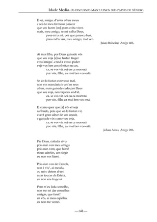 Idade Media. OS DISCURSOS MASCULINOS DOS PAPEIS DE XÉNERO
E sei, amigo, d’estes olhos meus
e sei do meu fremoso parecer
que vos fazen [en] gram coita viver,
mais, meu amigo, se mi valha Deus,
pesa-mi a mi, por que paresco ben,
pois end’a vós, meu amigo, mal ven.
Juião Bolseiro, Amigo 406.

Ai mia ﬁlha, por Deus guisade vós
que vos veja [e]sse fustan trager
voss’amigu’, e tod’a vosso poder
veja-vos ben con el estar en cos,
ca, se vos vir, sei eu ca morrerá
por vós, ﬁlha, ca mui ben vos está.
Se vo-lo fustan estevesse mal,
non vos mandaria ir ant’os seus
olhos, mais guisade cedo por Deus
que vos veja, non façades end’al,
ca, se vos vir, sei eu ca morrerá
por vós, ﬁlha ca mui ben vos está.
E, como quer que [a] vós el seja
sanhudo, pois que vo-lo fustan vir,
averá gran sabor de vos cousir,
e guisade vós como vos veja,
ca, se vos vir, sei eu ca morrerá
por vós, ﬁlha, ca mui ben vos está.
Johan Airas, Amigo 286.

Par Deus, coitada vivo:
pois non ven meu amigo:
pois non vem, que farei?
meus cabelos, con sirgo
eu non vos liarei.
Pois non ven de Castela,
non é viv’, ai mesela,
ou mi-o detem el-rei:
mias toucas da Estela,
eu non vos tragerei.
Pero m’eu leda semelho,
non me sei dar conselho;
amigas, que farei?
en vós, ai meu espelho,
eu non me veerei.

—141—

 