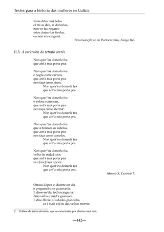 Textos para a historia das mulleres en Galicia
Estas dõas mui belas
el mi-as deu, ai donzelas,
non vo-las negarei:
mias cintas das ﬁvelas,
eu non vos cingerei.
Pero Gonçalvez de Portocarreiro, Amigo 260.

II.3. A inversión do retrato cortés
Non quer’eu donzela fea
que ant’a mia porta pea.
Non quer’eu donzela fea
e negra come carvon,
que ant’a mia porta pea
nen faça come sison.
Non quer’eu donzela fea
que ant’a mia porta pea.
Non quer’eu donzela fea
e velosa come can,
que ant’a mia porta pea
nen faça come alermã2.
Non quer’eu donzela fea
que ant’a mia porta pea.
Non quer’eu donzela fea
que á brancos os cabelos,
que ant’a mia porta pea
nen faça come camelos.
Non quer’eu donzela fea
que ant’a mia porta pea.
Non quer’eu donzela fea,
velha de ma[a] coor,
que ant’a mia porta pea
nen [me] faça i peior.
Non quer’eu donzela fea
que ant’a mia porta pea.
Afonso X, Escarnio 7.

Orraca López vi doente un dia
e preguntei-a se guareceria.
E disse-m’ela, tod’en jograria:
-Sõo velha e cuid’a guarecer.
E dixe-lh’eu: -Cuidades gran folia,
ca i mais vej’eu das velhas morrer.
2

Trátase da ruda silvestre, que se caracteriza por cheirar moi mal.

—142—

 