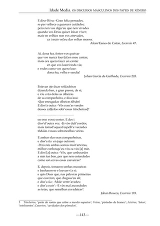Idade Media. OS DISCURSOS MASCULINOS DOS PAPEIS DE XÉNERO
E dixe-lh’eu: -Gran folia pensades,
se per velhece a guarecer cuidades;
pero non vos digu’eu que non vivades
quando vos Deus quiser leixar viver;
mais en velhice non vos atrevades,
ca i mais vej’eu das velhas morrer.
Afons’Eanes do Coton, Escarnio 47.
Ai, dona fea, fostes-vos queixar
que vos nunca louv[o] en meu cantar;
mais ora quero fazer un cantar
en que vos loarei toda via;
e vedes como vos quero loar:
dona fea, velha e sandia!
Johan Garcia de Guilhade, Escarnio 203.
Estavan oje duas soldadeiras
dizendo ben, a gran pressa, de si;
e viu a ua delas as olheiras
˜
de sa companheira, e diss’assi:
-Que enrugadas olheiras t˜
eedes!
E diss’a outra: -Vós com’as veedes
desses cab[elos sobr’essas trincheiras]?
...................................
en esse vosso rostro. E des i
diss’el’outra vez: -Já vós dult’avedes;
mais tomad’aquest’espelh’e veeredes
tôdalas vossas sobrancelhas veiras.
E ambas elas eran companheiras,
e diss’a ua en jogo outrossi:
˜
-Pero nós ambas somos muit’arteiras,
milhor conhosqu’eu vós ca vós [a] min.
E diss’[a] outra: -Vós, que conhocedes
a min tan ben, por que non entendedes
como son covas essas caaveiras?
E, depois, tomaron senhas masseiras
e banharon-se e loavan-s’a si;
e quis Deus que, nas palavras primeiras
que ouveron, que chegass’eu ali;
e diss’a ua : -Mole ventr’avedes;
˜
e diss’a outr’: -E vós mal ascondedes
as tetas, que semelhan cevadeiras3.
Johan Baveca, Escarnio 193.
3 Trincheiras, ‘parte do rostro que cobre a maxila superior’; Veiras, ‘pintadas de branco’; Arteiras, ‘listas’,
‘intelixentes’; Caaveiras, ‘cavidades dos pómulos’.

—143—

 