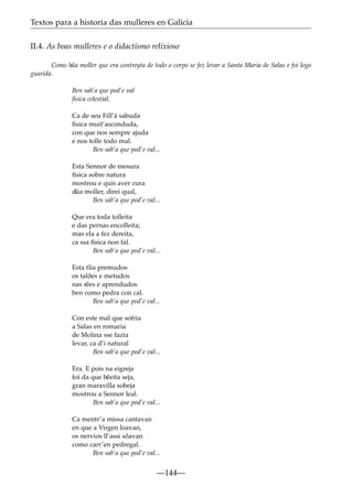 Textos para a historia das mulleres en Galicia
II.4. As boas mulleres e o didactismo relixioso
Como h˜ moller que era contreyta de todo o corpo se fez levar a Santa Maria de Salas e foi logo
ua
guarida.
Ben sab’a que pod’e val
ﬁsica celestial.
Ca de seu Fill’á sabuda
ﬁsica muit’asconduda,
con que nos sempre ajuda
e nos tolle todo mal.
Ben sab’a que pod’e val...
Esta Sennor de mesura
ﬁsica sobre natura
mostrou e quis aver cura
d˜ moller, direi qual,
ua
Ben sab’a que pod’e val...
Que era toda tolleita
e das pernas encolleita;
mas ela a fez dereita,
ca ssa ﬁsica non fal.
Ben sab’a que pod’e val...
Esta t˜ia premudos
ı
os talões e metudos
nas r˜ es e aprendudos
e
ben como pedra con cal.
Ben sab’a que pod’e val...
Con este mal que sofria
a Salas en romaria
de Molina sse fazia
levar, ca d’i natural
Ben sab’a que pod’e val...
Era. E pois na eigreja
foi da que b˜ eita seja,
e
gran maravilla sobeja
mostrou a Sennor leal.
Ben sab’a que pod’e val...
Ca mentr’a missa cantavan
en que a Virgen loavan,
os nervios ll’assi sõavan
como carr’en pedregal.
Ben sab’a que pod’e val...

—144—

 