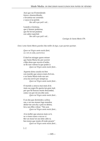 Idade Media. OS DISCURSOS MASCULINOS DOS PAPEIS DE XÉNERO
Assi que sse ll’estendendo
foron e desencollendo,
e levantou-sse correndo
e sayu-ss’ao portal,
Ben sab’a que pod’e val...
Loando a Groriosa,
que é Sennor poderosa,
que lle foi tan piadosa
con saber esperital.
Ben sab’a que pod’e val...
Cantigas de Santa María 179.

Esta é como Santa Maria guardou h˜ a moller do fogo, a que querian queimar.
u
Quen na Virgen santa muito ﬁará,
se o vir en coita, acorre-lo-á.
E dest’un miragre quero retraer
que Santa Maria fez por acorrer
a h˜ dona que ouvera d’arder,
ua
se lle non valesse la que poder á.
Quen na Virgen santa muito ﬁará...
Aquesta dona casada era ben
con marido que amava mais d’al ren,
e en Santa Maria todo seu sen
avia ena servir por sempre ja.
Quen na Virgen santa muito ﬁará...
O marido a amava mui mais d’al;
mais ssa sogra lle queria tan gran mal,
per que lle buscou morte descom˜
ual,
como vos per mi ora dito será.
Quen na Virgen santa muito ﬁará...
E un dia que dormindo a achou
soa, a un seu mouro logo mandou
deitar-sse con ela; e pois se deitou,
foi a seu ﬁllo e disse: “Ven acá;
Quen na Virgen santa muito ﬁará...
A ta moller que amavas mais ca ti,
se a visses como a ora eu vi
t˜ er un mour’en seu leito cabo si,
e
ben tenno que muito ch’ende pesará.”
Quen na Virgen santa muito ﬁará...
[...]

—145—

 