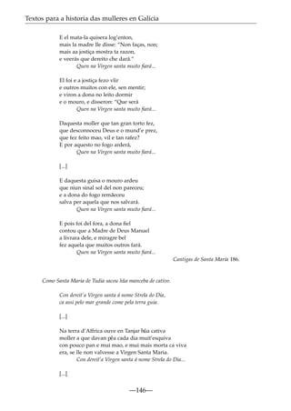 Textos para a historia das mulleres en Galicia
E el mata-la quisera log’enton,
mais la madre lle disse: “Non faças, non;
mais aa jostiça mostra ta razon,
e veerás que dereito che dará.”
Quen na Virgen santa muito ﬁará...
El foi e a jostiça fezo v˜ir
ı
e outros muitos con ele, sen mentir;
e viron a dona no leito dormir
e o mouro, e disseron: “Que será
Quen na Virgen santa muito ﬁará...
Daquesta moller que tan gran torto fez,
que desconnoceu Deus e o mund’e prez,
que fez feito mao, vil e tan rafez?
E por aquesto no fogo arderá,
Quen na Virgen santa muito ﬁará...
[...]
E daquesta guisa o mouro ardeu
que niun sinal sol del non pareceu;
e a dona do fogo remãeceu
salva per aquela que nos salvará.
Quen na Virgen santa muito ﬁará...
E pois foi del fora, a dona ﬁel
contou que a Madre de Deus Manuel
a livrara dele, e miragre bel
fez aquela que muitos outros fará.
Quen na Virgen santa muito ﬁará...
Cantigas de Santa María 186.

Como Santa Maria de Tudia sacou h˜ a manceba de cativo.
u
Con dereit’a Virgen santa á nome Strela do Dia,
ca assi pelo mar grande come pela terra guia.
[...]
Na terra d’Affrica ouve en Tanjar h˜ cativa
ua
moller a que davan p˜ a cada dia muit’esquiva
e
con pouco pan e mui mao, e mui mais morta ca viva
era, se lle non valvesse a Virgen Santa Maria.
Con dereit’a Virgen santa á nome Strela do Dia...
[...]

—146—

 