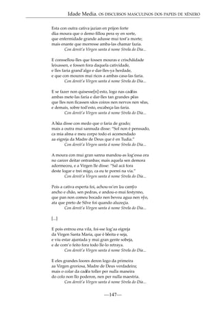 Idade Media. OS DISCURSOS MASCULINOS DOS PAPEIS DE XÉNERO
Esta con outra cativa jazian en prijon forte
d˜ a moura que o demo ﬁllou pera sy en sorte,
u
que enfermidade grande adusse mui tost’a morte;
mais enante que morresse amba-las chamar fazia.
Con dereit’a Virgen santa á nome Strela do Dia...
E conssellou-lles que fossen mouras e crischãidade
leixassen, e fossen fora daquela catividade,
e lles faria grand’algo e dar-lles-ya herdade,
e que con mouros mui ricos a ambas casa-las faria.
Con dereit’a Virgen santa á nome Strela do Dia...
E se fazer non quisesse[n] esto, logo nas cad˜
eas
ambas mete-las faria e dar-lles tan grandes p˜ as
e
que lles non ﬁcassen sãos coiros nen nervos nen v˜
eas,
e demais, sobre tod’esto, escabeça-las faria.
Con dereit’a Virgen santa á nome Strela do Dia...
A h˜ disse con medo que o faria de grado;
ua
mais a outra mui sannuda disse: “Sol non é penssado,
ca mia alma e meu corpo todo ei acomendado
aa eigreja da Madre de Deus que é en Tudia.”
Con dereit’a Virgen santa á nome Strela do Dia...
A moura con mui gran sanna mandou-as log’essa ora
no carcer deitar ontranbas; mais aquela sen demora
adormeceu, e a Virgen lle disse: “Sal acá fora
deste logar e trei migo, ca eu te porrei na via.”
Con dereit’a Virgen santa á nome Strela do Dia...
Pois a cativa esperta foi, achou-ss’en uu cam˜ o
˜
y
ancho e chão, sen pedras, e andou-o mui festynno,
que pan non comeu bocado nen beveu agua nen v˜
yo,
ata que preto de Silve foi quando aluzeçia.
Con dereit’a Virgen santa á nome Strela do Dia...
[...]
E pois entrou ena vila, foi-sse log’aa eigreja
da Virgen Santa Maria, que é b˜
eeita e seja,
e viu estar ajuntada y mui gran gente sobeja,
e de com’o feito fora todo lle-lo retraya.
Con dereit’a Virgen santa á nome Strela do Dia...
E eles grandes loores deron logo da primeira
aa Virgen groriosa, Madre de Deus verdadeira;
mais o colar da cad˜ toller per nulla maneira
ea
do colo non llo poderon, nen per nulla maestria.
Con dereit’a Virgen santa á nome Strela do Dia...

—147—

 