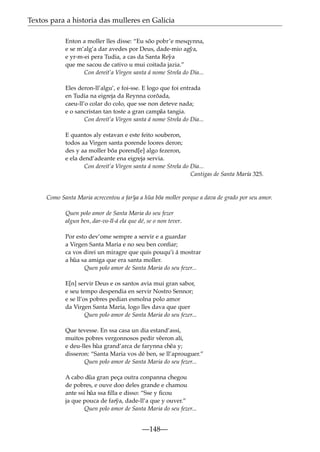 Textos para a historia das mulleres en Galicia
Enton a moller lles disse: “Eu sõo pobr’e mesqynna,
e se m’alg’a dar avedes por Deus, dade-mio ag˜ a,
y
e yr-m-ei pera Tudia, a cas da Santa Re˜ a
y
que me sacou de cativo u mui coitada jazia.”
Con dereit’a Virgen santa á nome Strela do Dia...
Eles deron-ll’algu’, e foi-sse. E logo que foi entrada
en Tudia na eigreja da Reynna corõada,
caeu-ll’o colar do colo, que sse non deteve nada;
e o sancristan tan toste a gran camp˜ tangia.
aa
Con dereit’a Virgen santa á nome Strela do Dia...
E quantos aly estavan e este feito souberon,
todos aa Virgen santa porende loores deron;
des y aa moller bõa porend[e] algo fezeron,
e ela dend’adeante ena eigreja servia.
Con dereit’a Virgen santa á nome Strela do Dia...
Cantigas de Santa María 325.

Como Santa Maria acrecentou a far˜ a a h˜ a bõa moller porque a dava de grado por seu amor.
y
u
Quen polo amor de Santa Maria do seu fezer
algun ben, dar-vo-ll-á ela que dé, se o non tever.
Por esto dev’ome sempre a servir e a guardar
a Virgen Santa Maria e no seu ben conﬁar;
ca vos direi un miragre que quis pouqu’i á mostrar
a h˜ a sa amiga que era santa moller.
u
Quen polo amor de Santa Maria do seu fezer...
E[n] servir Deus e os santos avia mui gran sabor,
e seu tempo despendia en servir Nostro Sennor;
e se ll’os pobres pedian esmolna polo amor
da Virgen Santa Maria, logo lles dava que quer
Quen polo amor de Santa Maria do seu fezer...
Que tevesse. En ssa casa un dia estand’assi,
muitos pobres vergonnosos pedir v˜ eron ali,
e
e deu-lles h˜ a grand’arca de farynna ch˜ a y;
u
e
disseron: “Santa Maria vos dé ben, se ll’aprouguer.”
Quen polo amor de Santa Maria do seu fezer...
A cabo d˜ a gran peça outra conpanna chegou
u
de pobres, e ouve doo deles grande e chamou
ante ssi h˜ ssa ﬁlla e disso: “Sse y ﬁcou
ua
ja que pouca de far˜ a, dade-ll’a que y ouver.”
y
Quen polo amor de Santa Maria do seu fezer...

—148—

 