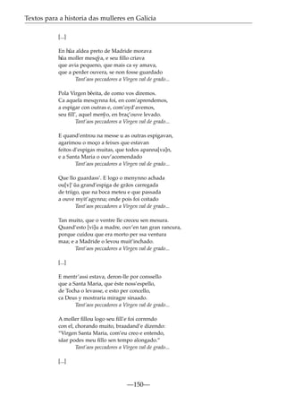 Textos para a historia das mulleres en Galicia
[...]
En h˜ aldea preto de Madride morava
ua
h˜ moller mesq˜ a, e seu ﬁllo criava
ua
y
que avia pequeno, que mais ca sy amava,
que a perder ouvera, se non fosse guardado
Tant’aos peccadores a Virgen val de grado...
Pola Virgen b˜ eita, de como vos diremos.
e
Ca aquela mesqynna foi, en com’aprendemos,
a espigar con outras e, com’oyd’avemos,
seu ﬁll’, aquel men˜ o, en braç’ouve levado.
y
Tant’aos peccadores a Virgen val de grado...
E quand’entrou na messe u as outras espigavan,
agarimou o moço a feixes que estavan
feitos d’espigas muitas, que todos apanna[va]n,
e a Santa Maria o ouv’acomendado
Tant’aos peccadores a Virgen val de grado...
Que llo guardass’. E logo o menynno achada
ou[v]’ ua grand’espiga de grãos carregada
˜
de triigo, que na boca meteu e que passada
a ouve myit’agynna; onde pois foi coitado
Tant’aos peccadores a Virgen val de grado...
Tan muito, que o ventre lle creceu sen mesura.
Quand’esto [vi]u a madre, ouv’en tan gran rancura,
porque cuidou que era morto per ssa ventura
maa; e a Madride o levou muit’inchado.
Tant’aos peccadores a Virgen val de grado...
[...]
E mentr’assi estava, deron-lle por conssello
que a Santa Maria, que éste noss’espello,
de Tocha o levasse, e esto per concello,
ca Deus y mostraria miragre sinaado.
Tant’aos peccadores a Virgen val de grado...
A moller ﬁllou logo seu ﬁll’e foi correndo
con el, chorando muito, braadand’e dizendo:
“Virgen Santa Maria, com’eu creo e entendo,
sãar podes meu ﬁllo sen tempo alongado.”
Tant’aos peccadores a Virgen val de grado...
[...]

—150—

 