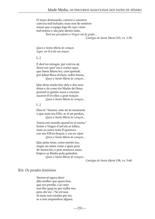Idade Media. OS DISCURSOS MASCULINOS DOS PAPEIS DE XÉNERO
O moço desnuando, cataron e cousiron
com’era tod’inchado; mais non lle sentiron
senon que a espiga logo lla sayr viron
tod’enteira e sãa pelo s˜ estro lado.
e
Tant’aos peccadores a Virgen val de grado...
Cantigas de Santa María 315, vv. 1-59.
Quen a Santa Maria de coraçon
rogar, oir-ll-á ela ssa oraçon.
[...]
E dest’un miragre, per com’eu o´
y,
dizer-vos quer’ora e contar aqui,
que Santa Maria fez, com’aprendi,
por Johan Boca-d-Ouro, nobre baron,
Quen a Santa Maria de coraçon...
Que disse muito ben dela e dos seus
feitos e de como foi Madre de Deus;
porend’os gentiis maos e encreus
sacaron-ll’os ollos a gran traiçon.
Quen a Santa Maria de coraçon...
[...]
Diss’el: “Sennor, ante mi tu mostrarás
o que mais teu Fillo, se el mi perdon,
Quen a Santa Maria de coraçon...
Amou eno mundo quand’en el naceu.”
Enton a Virgen d’ant’ele se tolleu;
mais aa outra noite ll’apareceu
con seu Fill’en braços, e viu en vijon
Quen a Santa Maria de coraçon...
Que pelas tetas, como men~ faz,
yo
tragia sas mãos come a quen praz
de mama-las; e pois mamava assaz,
beijava sa Madre polo galardon.
Quen a Santa Maria de coraçon...
Cantigas de Santa María 138, vv. 5-60.

II.6. Os pecados femininos
Veeron-m’agora dizer
~
dua molher que quero ben,
que era prenhe, e já creer
non lho quig’eu per nulha ren;
pero dix’eu: -”Se est’assi,
ôi-mais non creades per mi,
se a non emprenhou alguen.

—151—

 