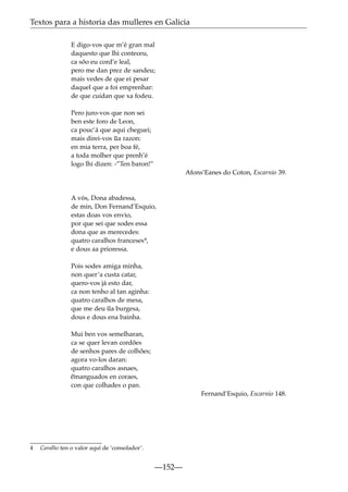 Textos para a historia das mulleres en Galicia
E digo-vos que m’é gran mal
daquesto que lhi conteceu,
ca sõo eu cord’e leal,
pero me dan prez de sandeu;
mais vedes de que ei pesar
daquel que a foi emprenhar:
de que cuidan que xa fodeu.
Pero juro-vos que non sei
ben este foro de Leon,
ca pouc’á que aqui cheguei;
mais direi-vos ~ razon:
ua
en mia terra, per boa fé,
a toda molher que prenh’é
logo lhi dizen: -”Ten baron!”
Afons’Eanes do Coton, Escarnio 39.

A vós, Dona abadessa,
de min, Don Fernand’Esquio,
estas doas vos envio,
por que sei que sodes essa
dona que as merecedes:
quatro caralhos franceses4,
e dous aa prioressa.
Pois sodes amiga minha,
non quer’a custa catar,
quero-vos já esto dar,
ca non tenho al tan aginha:
quatro caralhos de mesa,
~
que me deu ua burgesa,
dous e dous ena bainha.
Mui ben vos semelharan,
ca se quer levan cordões
de senhos pares de colhões;
agora vo-los daran:
quatro caralhos asnaes,
~
emanguados en coraes,
con que colhades o pan.
Fernand’Esquio, Escarnio 148.

4

Caralho ten o valor aquí de ‘consolador’.

—152—

 
