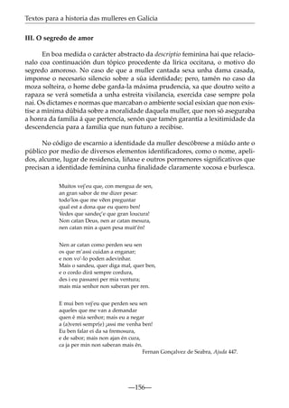 Textos para a historia das mulleres en Galicia
III. O segredo de amor
En boa medida o carácter abstracto da descriptio feminina hai que relacionalo coa continuación dun tópico procedente da lírica occitana, o motivo do
segredo amoroso. No caso de que a muller cantada sexa unha dama casada,
imponse o necesario silencio sobre a súa identidade; pero, tamén no caso da
moza solteira, o home debe garda-la máxima prudencia, xa que doutro xeito a
rapaza se verá sometida a unha estreita vixilancia, exercida case sempre pola
nai. Os dictames e normas que marcaban o ambiente social esixían que non existise a mínima dúbida sobre a moralidade daquela muller, que non só aseguraba
a honra da familia á que pertencía, senón que tamén garantía a lexitimidade da
descendencia para a familia que nun futuro a recibise.
No código de escarnio a identidade da muller descóbrese a miúdo ante o
público por medio de diversos elementos identiﬁcadores, como o nome, apelidos, alcume, lugar de residencia, liñaxe e outros pormenores signiﬁcativos que
precisan a identidade feminina cunha ﬁnalidade claramente xocosa e burlesca.
Muitos vej’eu que, con mengua de sen,
an gran sabor de me dizer pesar:
todo’los que me v~ preguntar
een
qual est a dona que eu quero ben!
Vedes que sandeç’e que gran loucura!
Non catan Deus, nen ar catan mesura,
nen catan min a quen pesa muit’én!
Nen ar catan como perden seu sen
os que m’assi cuidan a enganar;
e non vo’-lo poden adevinhar.
Mais o sandeu, quer diga mal, quer ben,
e o cordo dirá sempre cordura,
des i eu passarei per mia ventura;
mais mia senhor non saberan per ren.
E mui ben vej’eu que perden seu sen
aqueles que me van a demandar
quen é mia senhor; mais eu a negar
a (a)verei sempr(e) ¡assi me venha ben!
Eu ben falar ei da sa fremosura,
e de sabor; mais non ajan én cura,
ca ja per min non saberan mais én.
Fernan Gonçalvez de Seabra, Ajuda 447.

—156—

 
