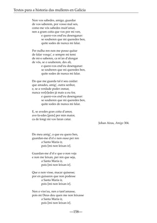 Textos para a historia das mulleres en Galicia
Non vos sabedes, amigo, guardar
de vos saberem, por vosso mal sen,
como me vós sabedes muit’amar,
nen a gram coita que vos por mi ven,
e quero-vos end’eu desenganar:
se souberen que mi queredes ben,
quite sodes de nunca mi falar.
Per nulha ren non me posso quitar
de falar vosqu’, e sempre mi temi
de mi-o saberen, ca m’an d’alongar
de vós, se o souberem, des ali,
e quero-vos end’eu desenganar:
se souberen que mi queredes ben,
quite sodes de nunca mi falar.
Do que me guarda tal é seu cuidar:
que amades, amig’, outra senhor,
e, se a verdade poder osmar,
nunca ver[r]edes já mais u eu for,
e quero-vos end’eu desenganar:
se souberen que mi queredes ben,
quite sodes de nunca mi falar.
E, se avedes gran coita d’amor,
ave-la-edes [pois] per min maior,
ca de longi mi vos faran catar.
Johan Airas, Amigo 304.

Do meu amig’, a que eu quero ben,
guardan-me d’el e non ouso per ren
a Santa Maria ir,
pois [mi non leixan ir].
Guardan-me d’el e que o non veja
e non me leixan, per ren que seja,
a Santa Maria ir,
pois [mi non leixan ir].
Que o non visse, macar quisesse;
por en guisaron que non podesse
a Santa Maria ir,
pois [mi non leixan ir].
Nen o viss’eu, nen o tant’amasse,
pois mi Deus deu quen me non leixasse
a Santa Maria ir,
pois [mi non leixan ir].

—158—

 