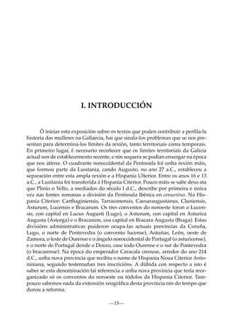I. INTRODUCCIÓN

Ó iniciar esta exposición sobre os textos que poden contribuír a perﬁla-la
historia das mulleres na Gallaecia, hai que sinala-los problemas que se nos presentan para determina-los límites da rexión, tanto territoriais coma temporais.
En primeiro lugar, é necesario recoñecer que os límites territoriais da Galicia
actual son de establecemento recente, e nin sequera se podían enxergar na época
que nos atinxe. O cuadrante noroccidental da Península foi unha rexión máis,
que formou parte da Lusitania, cando Augusto, no ano 27 a.C., estableceu a
separación entre esta ampla rexión e a Hispania Ulterior. Entre os anos 16 e 13
a.C., a Lusitania foi transferida á Hispania Citerior. Pouco máis se sabe deso ata
que Plinio o Vello, a mediados do século I d.C., describe por primeira e única
vez nas fontes romanas a división da Península Ibérica en conuentus. Na Hispania Citerior: Carthaginiensis, Tarraconensis, Caesaraugustanus, Cluniensis,
Asturum, Lucensis e Bracarum. Os tres conventos do noroeste foron o Lucensis, con capital en Lucus Augusti (Lugo), o Asturum, con capital en Asturica
Augusta (Astorga) e o Bracarum, coa capital en Bracara Augusta (Braga). Estas
divisións administrativas puideron ocupa-las actuais provincias da Coruña,
Lugo, o norte de Pontevedra (o convento lucense), Asturias, León, oeste de
Zamora, o leste de Ourense e o ángulo noroccidental de Portugal (o asturicense),
e o norte de Portugal dende o Douro, case todo Ourense e o sur de Pontevedra
(o bracarense). Na época do emperador Caracala creouse, arredor do ano 214
d.C., unha nova provincia que recibiu o nome de Hispania Noua Citerior Antoniniana, segundo testemuñan tres inscricións. A dúbida con respecto a isto é
saber se esta denominación fai referencia a unha nova provincia que tería reorganizado só os conventos do noroeste ou tódolos da Hispania Citerior. Tampouco sabemos nada da extensión xeográﬁca desta provincia nin do tempo que
durou a reforma.
—15—

 