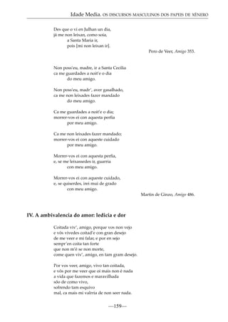 Idade Media. OS DISCURSOS MASCULINOS DOS PAPEIS DE XÉNERO
Des que o vi en Julhan un dia,
já me non leixan, como soia,
a Santa Maria ir,
pois [mi non leixan ir].
Pero de Veer, Amigo 353.

Non poss’eu, madre, ir a Santa Cecilia
ca me guardades a noit’e o dia
do meu amigo.
Non poss’eu, madr’, aver gasalhado,
ca me non leixades fazer mandado
do meu amigo.
Ca me guardades a noit’e o dia;
morrer-vos ei con aquesta perﬁa
por meu amigo.
Ca me non leixades fazer mandado;
morrer-vos ei con aqueste cuidado
por meu amigo.
Morrer-vos ei con aquesta perﬁa,
e, se me leixassedes ir, guarria
con meu amigo.
Morrer-vos ei con aqueste cuidado,
e, se quiserdes, irei mui de grado
con meu amigo.
Martin de Ginzo, Amigo 486.

IV. A ambivalencia do amor: ledicia e dor
Coitada viv’, amigo, porque vos non vejo
e vós vivedes coitad’e con gran desejo
de me veer e mi falar, e por en sejo
sempr’en coita tan forte
que non m’é se non morte,
come quen viv’, amigo, en tam gram desejo.
Por vos veer, amigo, vivo tan coitada,
e vós por me veer que oi mais non é nada
a vida que fazemos e maravilhada
sõo de como vivo,
sofrendo tam esquivo
mal, ca mais mi valrria de non seer nada.

—159—

 