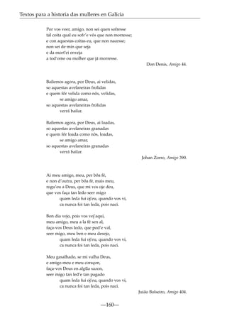 Textos para a historia das mulleres en Galicia
Por vos veer, amigo, non sei quen sofresse
tal coita qual eu sofr’e vós que non morresse;
e con aquestas coitas eu, que non nacesse;
non sei de min que seja
e da mort’ei enveja
a tod’ome ou molher que já morresse.
Don Denis, Amigo 44.

Bailemos agora, por Deus, ai velidas,
so aquestas avelaneiras frolidas
e quem fôr velida como nós, velidas,
se amigo amar,
so aquestas avelaneiras frolidas
verrá bailar.
Bailemos agora, por Deus, ai loadas,
so aquestas avelaneiras granadas
e quem fôr loada como nós, loadas,
se amigo amar,
so aquestas avelaneiras granadas
verrá bailar.
Johan Zorro, Amigo 390.

Ai meu amigo, meu, per bõa fé,
e non d’outra, per bõa fé, mais meu,
rogu’eu a Deus, que mi vos oje deu,
que vos faça tan ledo seer migo
quam leda fui oj’eu, quando vos vi,
ca nunca foi tan leda, pois naci.
Bon dia vejo, pois vos vej’aqui,
meu amigo, meu a la fé sen al,
faça-vos Deus ledo, que pod’e val,
seer migo, meu ben e meu desejo,
quam leda fui oj’eu, quando vos vi,
ca nunca foi tan leda, pois naci.
Meu gasalhado, se mi valha Deus,
e amigo meu e meu coraçon,
faça-vos Deus en alg~ sazon,
ua
seer migo tan led’e tan pagado
quam leda fui oj’eu, quando vos vi,
ca nunca foi tan leda, pois naci.
Juião Bolseiro, Amigo 404.

—160—

 
