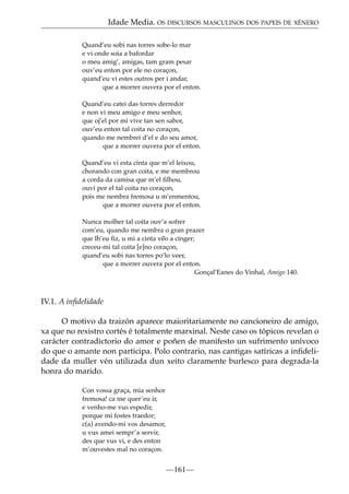 Idade Media. OS DISCURSOS MASCULINOS DOS PAPEIS DE XÉNERO
Quand’eu sobi nas torres sobe-lo mar
e vi onde soia a bafordar
o meu amig’, amigas, tam gram pesar
ouv’eu enton por ele no coraçon,
quand’eu vi estes outros per i andar,
que a morrer ouvera por el enton.
Quand’eu catei das torres derredor
e non vi meu amigo e meu senhor,
que oj’el por mi vive tan sen sabor,
ouv’eu enton tal coita no coraçon,
quando me nembrei d’el e do seu amor,
que a morrer ouvera por el enton.
Quand’eu vi esta cinta que m’el leixou,
chorando con gran coita, e me membrou
a corda da camisa que m’el ﬁlhou,
ouvi por el tal coita no coraçon,
pois me nembra fremosa u m’enmentou,
que a morrer ouvera por el enton.
Nunca molher tal coita ouv’a sofrer
com’eu, quando me nembra o gran prazer
que lh’eu ﬁz, u mi a cinta v~ a cinger;
eo
creceu-mi tal coita [e]no coraçon,
quand’eu sobi nas torres po’lo veer,
que a morrer ouvera por el enton.
Gonçal’Eanes do Vinhal, Amigo 140.

IV.1. A inﬁdelidade
O motivo da traizón aparece maioritariamente no cancioneiro de amigo,
xa que no rexistro cortés é totalmente marxinal. Neste caso os tópicos revelan o
carácter contradictorio do amor e poñen de manifesto un sufrimento unívoco
do que o amante non participa. Polo contrario, nas cantigas satíricas a inﬁdelidade da muller vén utilizada dun xeito claramente burlesco para degrada-la
honra do marido.
Con vossa graça, mia senhor
fremosa! ca me quer’eu ir,
e venho-me vus espedir,
porque mi fostes traedor;
c(a) avendo-mi vos desamor,
u vus amei sempr’a servir,
des que vus vi, e des enton
m’ouvestes mal no coraçon.

—161—

 