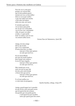 Textos para a historia das mulleres en Galicia
Pero de vos é a min peor
porque vus vej’assi falir;
que eu ben poderei guarir
oymais sen vos; ca mui milhor
dona ca vos ei por senhor
e que non sab(e) assi mentir,
e fará adur tal traïçon
sobre seu ome, sen razon.
E veeredes qual amor
vos eu fazia, pois partir
me vin de vos. E descobrir
vus éi d’un voss’ entendedor
vilão, de quen vos sabor
avedes, e a quen pedir
foste’-la cint(a): e por én non
vus amarei nulha sazon.
Fernan Paez de Talamancos, Ajuda 358.
Amiga, do meu amigo
[o]í eu oje recado;
que é viv’e namorado
d’outra dona ben vos digo,
mais jur’a Deus que quisera
oir ante que mort’era.
Eu era maravilhada
por que tan muito tardava,
pero sempr’esto cuidava,
se eu d’el seja vingada,
mais jur’a Deus que quisera
oir ante que mort’era.
Mui coitada per vevia,
mais ora non sei que seja
de min, pois outra deseja
e leixou min que servia,
mais jur’a Deus que quisera
oir ante que mort’era.
E a el mui melhor era
e a min mais mi prouguera.
Sancho Sanchez, clérigo, Amigo 275.
Amiga, grand’engan’ouv’a prender
do que mi fez creer mui gran sazon
que mi queria ben de coraçon,
tan grande que non podia guarir,
e tod’aquest’era por encobrir
outra que queria gran ben enton.

—162—

 