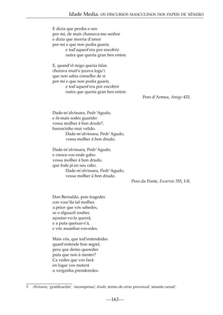 Idade Media. OS DISCURSOS MASCULINOS DOS PAPEIS DE XÉNERO
E dizia que perdia o sen
por mi, de mais chamava-me senhor
e dizia que morria d’amor
por mi e que non podia guarir,
e tod’aquest’era por encobrir
outra que queria gran ben enton.
E, quand’el migo queria falar,
chorava muit’e jurava logu’i
que non sabia conselho de si
por mi e que non podia guarir,
e tod’aquest’era por encobrir
outra que queria gran ben enton.
Pero d’Armea, Amigo 432.

Dade-m’alvíssara, Pedr’Agudo,
e ôi-mais sodes guarido:
vossa molher á bon drudo5,
baroncinho mui velido.
Dade-m’alvíssara, Pedr’Agudo,
vossa molher á bon drudo.
Dade-m’alvíssara, Pedr’Agudo,
e cresca-vos ende gabo:
vossa molher á bon drudo,
que fode já en seu cabo.
Dade-m’alvíssara, Pedr’Agudo,
vossa molher á bon drudo.
Pero da Ponte, Escarnio 355, I-II.

Don Bernaldo, pois tragedes
~
con vosc’ua tal molher,
a peior que vós sabedes,
se o alguazil souber,
açoutar-vo-la querrá,
e a puta queixar-s’á,
e vós assanhar-vos-edes.
Mais vós, que tod’entendedes
quant’entende bon segrel,
pera que demo queredes
puta que non á mester?
Ca vedes que vos fará:
en logar vos meterá
u vergonha prenderedes.

5

Alvíssara, ‘gratiﬁcación’, ‘recompensa’; drudo, termo de orixe provenzal ‘amante carnal’.

—163—

 