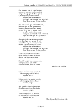 Idade Media. OS DISCURSOS MASCULINOS DOS PAPEIS DE XÉNERO
Diz, amiga, o que mi gram ben quer
que nunca mais mi ren demandará,
sol que lh’ouça quanto dizer quiser,
e, mentre viver, que me servirá,
e vedes ora com’é sabedor,
que, pois que lh’eu tod’este ben fezer,
logu’el querrá que lhi faça melhor.
Mui ben cuid’eu que con mentira ven,
pero jura que mi non quer mentir,
mais diz que fale comigu’e por en,
mentre viver, non mi quer al pedir,
e vedes ora com’é sabedor,
que, pois que lh’eu tod’este ben fezer,
logu’el querrá que lhi faça melhor.
Gran pavor ei non me queir’enganar,
pero diz el que non quer al de mi
se non falar migu’e mais demandar,
mentre [já] viver, non quer des ali,
e vedes ora com’é sabedor,
que, pois que lh’eu tod’este ben fezer,
logu’el querrá que lhi faça melhor.
E esto será, mentr’o mundo for:
quant’ome mais ouver ou acabar
tanto d’aver mais averá sabor.
Mais id’, amiga, vós, por meu amor
comig’ali u m’el quiser falar,
ca mal mi venha, se lh’eu soa for.
Johan Airas, Amigo 311.

Fui eu, madre, lavar meus cabelos
a la fonte e paguei-m’eu d’elos
e de mi, louçãa.
Fui eu, madre, lavar mias garcetas
a la fonte e paguei-m’eu d’elas
e de mi, louçãa.
A la fonte [e] paguei-m’eu d’eles,
aló achei, madr’, o senhor d’eles
e de mi, louçãa.
Ante que m[e] eu d’ali partisse,
fui pagada do que m[e] el disse
e de mi, louçãa.
Johan Soarez Coelho, Amigo 122.

—165—

 