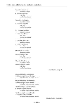 Textos para a historia das mulleres en Galicia
Levantou-s’a velida,
levantou-s’alva
e vai lavar camisas
eno alto:
vai-las lavar alva.
Levantou-s’a louçãa,
levantou-s’alva
e vai lavar delgadas
eno alto:
vai-las lavar alva.
[E] vai lavar camisas;
levantou-s’alva;
o vento lh’as desvia
eno alto:
vai-las lavar alva.
E vai lavar delgadas;
levantou-s’alva;
o vento lh’as levava
eno alto:
vai-las lavar alva.
O vento lh’as desvia;
levantou-s’alva;
meteu-s’alva en ira
eno alto:
vai-las lavar alva.
O vento lh’as levava;
levantou-s’alva;
meteu-s’alva en sanha
eno alto:
vai-las lavar alva.
Don Denis, Amigo 20.
Quantas sabedes amar amigo
treides comig’a lo mar de Vigo
e banhar-nos emos nas ondas.
Quantas sabedes amar amado
treides comig’a lo mar levado
e banhar-nos emos nas ondas.
Treides comig’a lo mar de Vigo
e veeremo-lo meu amigo
e banhar-nos emos nas ondas.
Treides comig’a lo mar levado
e veeremo-lo meu amado
e banhar-nos emos nas ondas.
Martin Codax, Amigo 495.

—166—

 