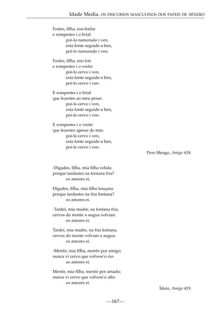 Idade Media. OS DISCURSOS MASCULINOS DOS PAPEIS DE XÉNERO
Fostes, ﬁlha, eno bailar
e rompestes i o brial:
poi-lo namorado i ven,
esta fonte seguide-a ben,
poi-lo namorado i ven.
Fostes, ﬁlha, eno loir
e rompestes i o vestir:
poi-lo cervo i ven,
esta fonte seguide-a ben,
poi-lo cervo i ven.
E rompestes i o brial
que fezestes ao meu pesar:
poi-lo cervo i ven,
esta fonte seguide-a ben,
poi-lo cervo i ven.
E rompestes i o vestir
que fezestes apesar de min:
poi-lo cervo i ven,
esta fonte seguide-a ben,
poi-lo cervo i ven.
Pero Meogo, Amigo 418.

-Digades, ﬁlha, mia ﬁlha velida:
porque tardastes na fontana fria?
os amores ei.
Digades, ﬁlha, mia ﬁlha louçana:
porque tardastes na fria fontana?
os amores ei.
-Tardei, mia madre, na fontana fria,
cervos do monte a augua volvian:
os amores ei.
Tardei, mia madre, na fria fontana,
cervos do monte volvian a augua:
os amores ei.
-Mentir, mia ﬁlha, mentir por amigo;
nunca vi cervo que volvess’o rio:
os amores ei.
Mentir, mia ﬁlha, mentir por amado;
nunca vi cervo que volvess’o alto:
os amores ei.
Ídem, Amigo 419.

—167—

 