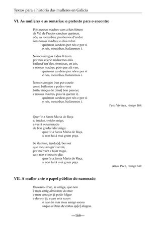 Textos para a historia das mulleres en Galicia
VI. As mulleres e as romarías: o pretexto para o encontro
Pois nossas madres vam a San Simon
de Val de Prados candeas queimar,
nós, as meninhas, punhemos d’andar
con nossas madres, e elas enton
queimen candeas por nós e por si
e nós, meninhas, bailaremos i.
Nossos amigos todos lá iram
por nos veer e andaremos nós
bailand’ant’eles, fremosas, en cós,
e nossas madres, pois que alá van,
queimen candeas por nós e por si
e nós, meninhas, bailaremos i.
Nossos amigos iran por cousir
como bailamos e poden veer
bailar moças de [mui] bon parecer,
e nossas madres, pois lá queren ir,
queimen candeas por nós e por si
e nós, meninhas, bailaremos i.
Pero Viviaez, Amigo 169.

Quer’ir a Santa Maria de Reça
e, irmãas, treides migo,
e verrá o namorado
de bon grado falar migo:
quer’ir a Santa Maria de Reça,
u non fui á mui gram peça.
Se alá foss’, irmãa[s], ben sei
que meu amigu’i verria,
por me veer e falar migo,
ca o non vi noutro dia:
quer’ir a Santa Maria de Reça,
u non fui á mui gram peça.
Airas Paez, Amigo 342.

VII. A muller ante o papel público do namorado
Disseron-m’oj’, ai amiga, que non
é meu amig’almirante do mar
e meu coraçon já pode folgar
e dormir já, e por esta razon
o que do mar meu amigo sacou
saque-o Deus de coitas qu[e] afogou.

—168—

 